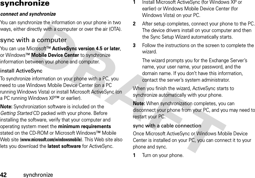 42synchronizesynchronizeconnect and synchronizeYou can synchronize the information on your phone in two ways, either directly with a computer or over the air (OTA).sync with a computerYou can use Microsoft™ActiveSync version 4.5 or later, or Windows™Mobile Device Center to synchronize information between your phone and computer. install ActiveSyncTo synchronize information on your phone with a PC, you need to use Windows Mobile Device Center (on a PC running Windows Vista) or install Microsoft ActiveSync (on a PC running Windows XP™ or earlier).Note: Synchronization software is included on the Getting Started CD packed with your phone. Before installing the software, verify that your computer and operating system meet the minimum requirements stated on the CD-ROM or Microsoft Windows™ Mobile Web site (www.microsoft.com/windowsmobile). This Web site also lets you download the latest software for ActiveSync.  1Install Microsoft ActiveSync (for Windows XP or earlier) or Windows Mobile Device Center (for Windows Vista) on your PC.2After setup completes, connect your phone to the PC. The device drivers install on your computer and then the Sync Setup Wizard automatically starts. 3Follow the instructions on the screen to complete the wizard. The wizard prompts you for the Exchange Server’s name, your user name, your password, and the domain name. If you don’t have this information, contact the server’s system administrator. When you finish the wizard, ActiveSync starts to synchronize automatically with your phone.Note: When synchronization completes, you can disconnect your phone from your PC, and you may need to restart your PC.sync with a cable connectionOnce Microsoft ActiveSync or Windows Mobile Device Center is installed on your PC, you can connect it to your phone and sync.  1Turn on your phone.