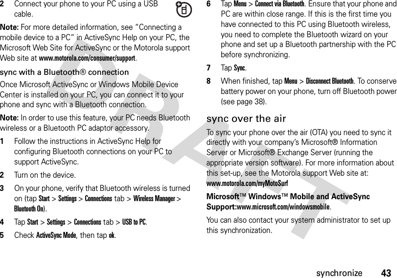 43synchronize2Connect your phone to your PC using a USB cable. Note: For more detailed information, see “Connecting a mobile device to a PC” in ActiveSync Help on your PC, the Microsoft Web Site for ActiveSync or the Motorola support Web site at www.motorola.com/consumer/support. sync with a Bluetooth® connectionOnce Microsoft ActiveSync or Windows Mobile Device Center is installed on your PC, you can connect it to your phone and sync with a Bluetooth connection.Note: In order to use this feature, your PC needs Bluetooth wireless or a Bluetooth PC adaptor accessory.  1Follow the instructions in ActiveSync Help for configuring Bluetooth connections on your PC to support ActiveSync.2Turn on the device.3On your phone, verify that Bluetooth wireless is turned on (tap Start&gt; Settings &gt; Connections tab &gt; Wireless Manager &gt; Bluetooth On).4TapStart &gt;Settings &gt;Connections tab &gt;USB to PC.5CheckActiveSync Mode, then tap ok.6Tap Menu &gt;Connect via Bluetooth. Ensure that your phone and PC are within close range. If this is the first time you have connected to this PC using Bluetooth wireless, you need to complete the Bluetooth wizard on your phone and set up a Bluetooth partnership with the PC before synchronizing.7Tap Sync.8When finished, tap Menu &gt;Disconnect Bluetooth. To conserve battery power on your phone, turn off Bluetooth power (see page 38).sync over the airTo sync your phone over the air (OTA) you need to sync it directly with your company’s Microsoft® Information Server or Microsoft® Exchange Server (running the appropriate version software). For more information about this set-up, see the Motorola support Web site at: www.motorola.com/myMotoSurfMicrosoft™Windows™ Mobile and ActiveSync Support:www.microsoft.com/windowsmobile.You can also contact your system administrator to set up this synchronization.