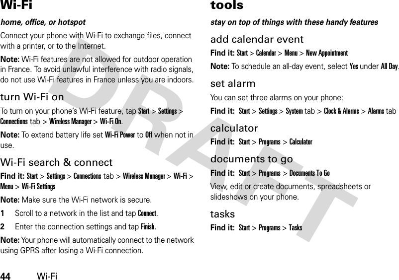 44Wi-FiWi-Fihome, office, or hotspotConnect your phone with Wi-Fi to exchange files, connect with a printer, or to the Internet.Note: Wi-Fi features are not allowed for outdoor operation in France. To avoid unlawful interference with radio signals, do not use Wi-Fi features in France unless you are indoors.turn Wi-Fi onTo turn on your phone’s Wi-Fi feature, tap Start&gt; Settings &gt; Connections tab &gt; Wireless Manager &gt; Wi-Fi On.Note: To extend battery life set Wi-Fi Power to Off when not in use.Wi-Fi search &amp; connectFind it: Start&gt; Settings &gt; Connections tab &gt; Wireless Manager &gt; Wi-Fi &gt; Menu &gt;Wi-Fi SettingsNote: Make sure the Wi-Fi network is secure.  1Scroll to a network in the list and tap Connect.2Enter the connection settings and tap Finish.Note: Your phone will automatically connect to the network using GPRS after losing a Wi-Fi connection.toolsstay on top of things with these handy featuresadd calendar eventFind it: Start &gt; Calendar &gt; Menu &gt; New AppointmentNote: To schedule an all-day event, select Yes under All Day.set alarmYou can set three alarms on your phone:Find it: Start &gt;Settings &gt;System tab &gt;Clock &amp; Alarms &gt;Alarms tabcalculatorFind it: Start &gt;Programs &gt;Calculatordocuments to goFind it: Start &gt;Programs &gt;Documents To GoView, edit or create documents, spreadsheets or slideshows on your phone. tasksFind it: Start &gt;Programs &gt;Tasks