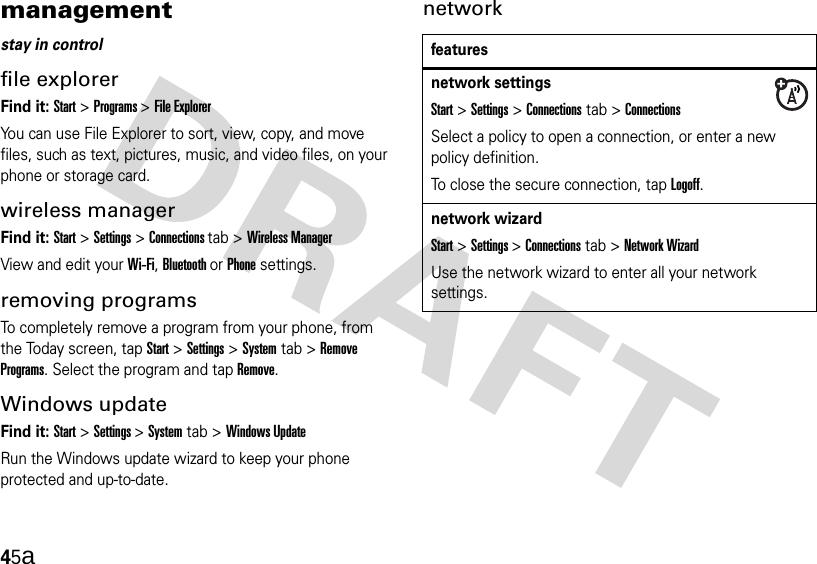 45amanagementstay in controlfile explorerFind it: Start &gt;Programs &gt;File ExplorerYou can use File Explorer to sort, view, copy, and move files, such as text, pictures, music, and video files, on your phone or storage card.wireless managerFind it: Start &gt;Settings&gt;Connections tab &gt;Wireless ManagerView and edit your Wi-Fi, Bluetooth or Phone settings.removing programsTo completely remove a program from your phone, from the Today screen, tap Start&gt;Settings &gt; System tab &gt;Remove Programs. Select the program and tapRemove.Windows updateFind it: Start &gt;Settings &gt; System tab &gt;Windows UpdateRun the Windows update wizard to keep your phone protected and up-to-date.networkfeaturesnetwork settingsStart &gt;Settings&gt;Connections tab &gt;ConnectionsSelect a policy to open a connection, or enter a new policy definition.To close the secure connection, tapLogoff.network wizardStart &gt;Settings &gt; Connections tab &gt;Network WizardUse the network wizard to enter all your network settings.