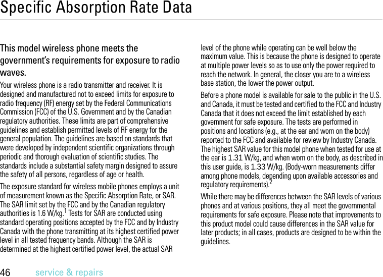 46service &amp; repairsSpecific Absorption Rate DataSAR DataThis model wireless phone meets the government’s requirements for exposure to radio waves.Your wireless phone is a radio transmitter and receiver. It is designed and manufactured not to exceed limits for exposure to radio frequency (RF) energy set by the Federal Communications Commission (FCC) of the U.S. Government and by the Canadian regulatory authorities. These limits are part of comprehensive guidelines and establish permitted levels of RF energy for the general population. The guidelines are based on standards that were developed by independent scientific organizations through periodic and thorough evaluation of scientific studies. The standards include a substantial safety margin designed to assure the safety of all persons, regardless of age or health.The exposure standard for wireless mobile phones employs a unit of measurement known as the Specific Absorption Rate, or SAR. The SAR limit set by the FCC and by the Canadian regulatory authorities is 1.6 W/kg.1 Tests for SAR are conducted using standard operating positions accepted by the FCC and by Industry Canada with the phone transmitting at its highest certified power level in all tested frequency bands. Although the SAR is determined at the highest certified power level, the actual SAR level of the phone while operating can be well below the maximum value. This is because the phone is designed to operate at multiple power levels so as to use only the power required to reach the network. In general, the closer you are to a wireless base station, the lower the power output.Before a phone model is available for sale to the public in the U.S. and Canada, it must be tested and certified to the FCC and Industry Canada that it does not exceed the limit established by each government for safe exposure. The tests are performed in positions and locations (e.g., at the ear and worn on the body) reported to the FCC and available for review by Industry Canada. The highest SAR value for this model phone when tested for use at the ear is 1.31 W/kg, and when worn on the body, as described in this user guide, is 1.33 W/kg. (Body-worn measurements differ among phone models, depending upon available accessories and regulatory requirements).2While there may be differences between the SAR levels of various phones and at various positions, they all meet the governmental requirements for safe exposure. Please note that improvements to this product model could cause differences in the SAR value for later products; in all cases, products are designed to be within the guidelines.