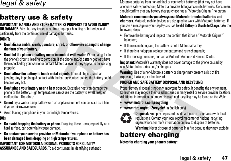 47legal &amp; safetylegal &amp; safetybattery use &amp; safetyIMPORTANT: HANDLE AND STORE BATTERIES PROPERLY TO AVOID INJURY OR DAMAGE. Most battery issues arise from improper handling of batteries, and particularly from the continued use of damaged batteries.DON’Ts• Don’t disassemble, crush, puncture, shred, or otherwise attempt to change the form of your battery.• Don’t let the phone or battery come in contact with water. Water can get into the phone’s circuits, leading to corrosion. If the phone and/or battery get wet, have them checked by your carrier or contact Motorola, even if they appear to be working properly.• Don’t allow the battery to touch metal objects. If metal objects, such as jewelry, stay in prolonged contact with the battery contact points, the battery could become very hot.• Don’t place your battery near a heat source. Excessive heat can damage the phone or the battery. High temperatures can cause the battery to swell, leak, or malfunction. Therefore:•Do not dry a wet or damp battery with an appliance or heat source, such as a hair dryer or microwave oven.•Avoid leaving your phone in your car in high temperatures.DOs• Do avoid dropping the battery or phone. Dropping these items, especially on a hard surface, can potentially cause damage.• Do contact your service provider or Motorola if your phone or battery has been damaged from dropping or high temperatures.IMPORTANT: USE MOTOROLA ORIGINAL PRODUCTS FOR QUALITY ASSURANCE AND SAFEGUARDS. To aid consumers in identifying authentic Motorola batteries from non-original or counterfeit batteries (that may not have adequate safety protection), Motorola provides holograms on its batteries. Consumers should confirm that any battery they purchase has a “Motorola Original” hologram.Motorola recommends you always use Motorola-branded batteries and chargers. Motorola mobile devices are designed to work with Motorola batteries. If you see a message on your display such as Invalid Battery or Unable to Charge, take the following steps:•Remove the battery and inspect it to confirm that it has a “Motorola Original” hologram;•If there is no hologram, the battery is not a Motorola battery;•If there is a hologram, replace the battery and retry charging it;•If the message remains, contact a Motorola Authorized Service Center.Important: Motorola’s warranty does not cover damage to the phone caused by non-Motorola batteries and/or chargers.Warning: Use of a non-Motorola battery or charger may present a risk of fire, explosion, leakage, or other hazard.PROPER AND SAFE BATTERY DISPOSAL AND RECYCLINGProper battery disposal is not only important for safety, it benefits the environment. Consumers may recycle their used batteries in many retail or service provider locations. Additional information on proper disposal and recycling may be found on the Web:•www.motorola.com/recycling•www.rbrc.org/call2recycle/ (in English only)Disposal: Promptly dispose of used batteries in accordance with local regulations. Contact your local recycling center or national recycling organizations for more information on how to dispose of batteries.Warning: Never dispose of batteries in a fire because they may explode.battery chargingNotes for charging your phone’s battery: