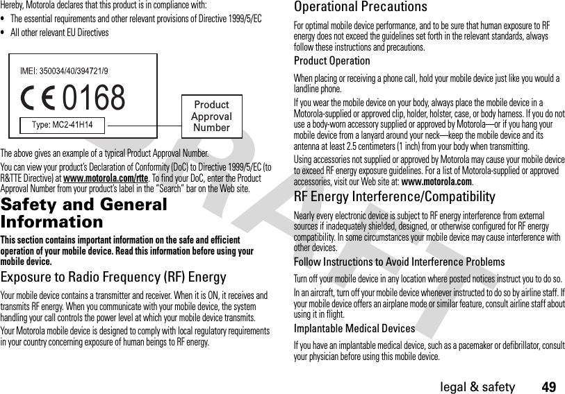 49legal &amp; safetyHereby, Motorola declares that this product is in compliance with:•The essential requirements and other relevant provisions of Directive 1999/5/EC•All other relevant EU DirectivesThe above gives an example of a typical Product Approval Number.You can view your product’s Declaration of Conformity (DoC) to Directive 1999/5/EC (to R&amp;TTE Directive) at www.motorola.com/rtte. To find your DoC, enter the Product Approval Number from your product’s label in the “Search” bar on the Web site.Safety and General InformationSafety I nformationThis section contains important information on the safe and efficient operation of your mobile device. Read this information before using your mobile device.Exposure to Radio Frequency (RF) EnergyYour mobile device contains a transmitter and receiver. When it is ON, it receives and transmits RF energy. When you communicate with your mobile device, the system handling your call controls the power level at which your mobile device transmits.Your Motorola mobile device is designed to comply with local regulatory requirements in your country concerning exposure of human beings to RF energy.Operational PrecautionsFor optimal mobile device performance, and to be sure that human exposure to RF energy does not exceed the guidelines set forth in the relevant standards, always follow these instructions and precautions.Product OperationWhen placing or receiving a phone call, hold your mobile device just like you would a landline phone.If you wear the mobile device on your body, always place the mobile device in a Motorola-supplied or approved clip, holder, holster, case, or body harness. If you do not use a body-worn accessory supplied or approved by Motorola—or if you hang your mobile device from a lanyard around your neck—keep the mobile device and its antenna at least 2.5 centimeters (1 inch) from your body when transmitting.Using accessories not supplied or approved by Motorola may cause your mobile device to exceed RF energy exposure guidelines. For a list of Motorola-supplied or approved accessories, visit our Web site at: www.motorola.com.RF Energy Interference/CompatibilityNearly every electronic device is subject to RF energy interference from external sources if inadequately shielded, designed, or otherwise configured for RF energy compatibility. In some circumstances your mobile device may cause interference with other devices.Follow Instructions to Avoid Interference ProblemsTurn off your mobile device in any location where posted notices instruct you to do so.In an aircraft, turn off your mobile device whenever instructed to do so by airline staff. If your mobile device offers an airplane mode or similar feature, consult airline staff about using it in flight.Implantable Medical DevicesIf you have an implantable medical device, such as a pacemaker or defibrillator, consult your physician before using this mobile device.0168 Product Approval Number