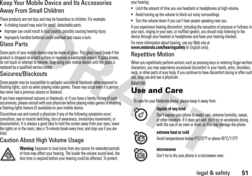 51legal &amp; safetyKeep Your Mobile Device and Its Accessories Away From Small ChildrenThese products are not toys and may be hazardous to children. For example:•A choking hazard may exist for small, detachable parts.•Improper use could result in loud sounds, possibly causing hearing injury.•Improperly handled batteries could overheat and cause a burn.Glass PartsSome parts of your mobile device may be made of glass. This glass could break if the product is dropped on a hard surface or receives a substantial impact. If glass breaks, do not touch or attempt to remove. Stop using your mobile device until the glass is replaced by a qualified service center.Seizures/BlackoutsSome people may be susceptible to epileptic seizures or blackouts when exposed to flashing lights, such as when playing video games. These may occur even if a person has never had a previous seizure or blackout.If you have experienced seizures or blackouts, or if you have a family history of such occurrences, please consult with your physician before playing video games or enabling a flashing-lights feature (if available) on your mobile device.Discontinue use and consult a physician if any of the following symptoms occur: convulsion, eye or muscle twitching, loss of awareness, involuntary movements, or disorientation. It is always a good idea to hold the screen away from your eyes, leave the lights on in the room, take a 15-minute break every hour, and stop use if you are tired.Caution About High Volume UsageWarning: Exposure to loud noise from any source for extended periods of time may affect your hearing. The louder the volume sound level, the less time is required before your hearing could be affected. To protect your hearing:•Limit the amount of time you use headsets or headphones at high volume.•Avoid turning up the volume to block out noisy surroundings.•Turn the volume down if you can’t hear people speaking near you.If you experience hearing discomfort, including the sensation of pressure or fullness in your ears, ringing in your ears, or muffled speech, you should stop listening to the device through your headset or headphones and have your hearing checked.For more information about hearing, see our Web site at www.motorola.com/hearingsafety (in English only).Repetitive MotionWhen you repetitively perform actions such as pressing keys or entering finger-written characters, you may experience occasional discomfort in your hands, arms, shoulders, neck, or other parts of your body. If you continue to have discomfort during or after such use, stop use and see a physician.[Mar0108]Use and CareUse and CareTo care for your Motorola phone, please keep it away from:liquids of any kindDon’t expose your phone to water, rain, extreme humidity, sweat, or other moisture. If it does get wet, don’t try to accelerate drying with the use of an oven or dryer, as this may damage the phone.extreme heat or coldAvoid temperatures below 0°C/32°F or above 45°C/113°F.microwavesDon’t try to dry your phone in a microwave oven.