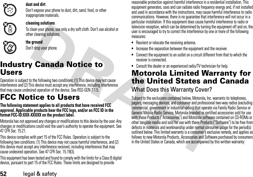 52legal &amp; safetyIndustry Canada Notice to UsersIndust ry Canada Not iceOperation is subject to the following two conditions: (1) This device may not cause interference and (2) This device must accept any interference, including interference that may cause undesired operation of the device. See RSS-GEN 7.1.5.FCC Notice to UsersFCC NoticeThe following statement applies to all products that have received FCC approval. Applicable products bear the FCC logo, and/or an FCC ID in the format FCC-ID:XXX-XXXXX on the product label.Motorola has not approved any changes or modifications to this device by the user. Any changes or modifications could void the user’s authority to operate the equipment. See 47 CFR Sec. 15.21.This device complies with part 15 of the FCC Rules. Operation is subject to the following two conditions: (1) This device may not cause harmful interference, and (2) this device must accept any interference received, including interference that may cause undesired operation. See 47 CFR Sec. 15.19(3).This equipment has been tested and found to comply with the limits for a Class B digital device, pursuant to part 15 of the FCC Rules. These limits are designed to provide reasonable protection against harmful interference in a residential installation. This equipment generates, uses and can radiate radio frequency energy and, if not installed and used in accordance with the instructions, may cause harmful interference to radio communications. However, there is no guarantee that interference will not occur in a particular installation. If this equipment does cause harmful interference to radio or television reception, which can be determined by turning the equipment off and on, the user is encouraged to try to correct the interference by one or more of the following measures:•Reorient or relocate the receiving antenna.•Increase the separation between the equipment and the receiver.•Connect the equipment to an outlet on a circuit different from that to which the receiver is connected.•Consult the dealer or an experienced radio/TV technician for help.Motorola Limited Warranty for the United States and CanadaWarr ant yWhat Does this Warranty Cover?Subject to the exclusions contained below, Motorola, Inc. warrants its telephones, pagers, messaging devices, and consumer and professional two-way radios (excluding commercial, government or industrial radios) that operate via Family Radio Service or General Mobile Radio Service, Motorola-branded or certified accessories sold for use with these Products (“Accessories”) and Motorola software contained on CD-ROMs or other tangible media and sold for use with these Products (“Software”) to be free from defects in materials and workmanship under normal consumer usage for the period(s) outlined below. This limited warranty is a consumer&apos;s exclusive remedy, and applies as follows to new Motorola Products, Accessories and Software purchased by consumers in the United States or Canada, which are accompanied by this written warranty:dust and dirtDon’t expose your phone to dust, dirt, sand, food, or other inappropriate materials.cleaning solutionsTo clean your phone, use only a dry soft cloth. Don’t use alcohol or other cleaning solutions.the groundDon’t drop your phone.