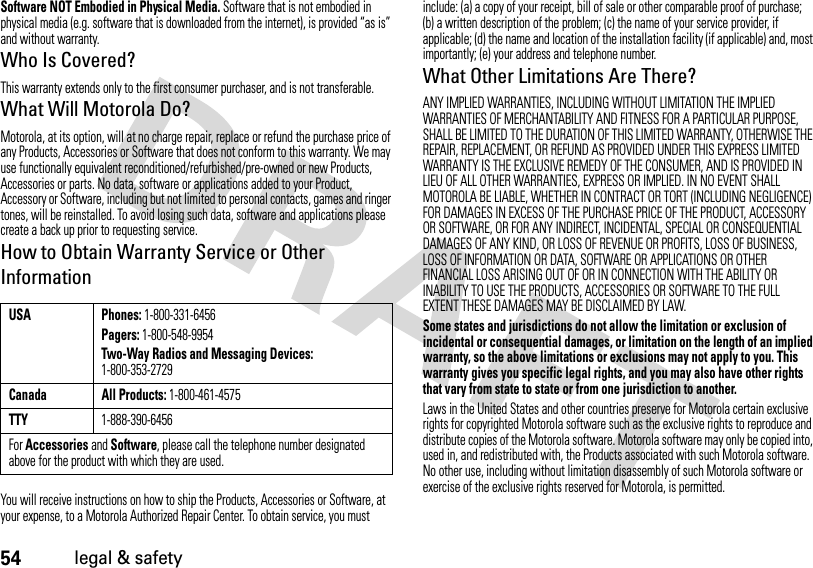 54legal &amp; safetySoftware NOT Embodied in Physical Media. Software that is not embodied in physical media (e.g. software that is downloaded from the internet), is provided “as is” and without warranty.Who Is Covered?This warranty extends only to the first consumer purchaser, and is not transferable.What Will Motorola Do?Motorola, at its option, will at no charge repair, replace or refund the purchase price of any Products, Accessories or Software that does not conform to this warranty. We may use functionally equivalent reconditioned/refurbished/pre-owned or new Products, Accessories or parts. No data, software or applications added to your Product, Accessory or Software, including but not limited to personal contacts, games and ringer tones, will be reinstalled. To avoid losing such data, software and applications please create a back up prior to requesting service.How to Obtain Warranty Service or Other InformationYou will receive instructions on how to ship the Products, Accessories or Software, at your expense, to a Motorola Authorized Repair Center. To obtain service, you must include: (a) a copy of your receipt, bill of sale or other comparable proof of purchase; (b) a written description of the problem; (c) the name of your service provider, if applicable; (d) the name and location of the installation facility (if applicable) and, most importantly; (e) your address and telephone number.What Other Limitations Are There?ANY IMPLIED WARRANTIES, INCLUDING WITHOUT LIMITATION THE IMPLIED WARRANTIES OF MERCHANTABILITY AND FITNESS FOR A PARTICULAR PURPOSE, SHALL BE LIMITED TO THE DURATION OF THIS LIMITED WARRANTY, OTHERWISE THE REPAIR, REPLACEMENT, OR REFUND AS PROVIDED UNDER THIS EXPRESS LIMITED WARRANTY IS THE EXCLUSIVE REMEDY OF THE CONSUMER, AND IS PROVIDED IN LIEU OF ALL OTHER WARRANTIES, EXPRESS OR IMPLIED. IN NO EVENT SHALL MOTOROLA BE LIABLE, WHETHER IN CONTRACT OR TORT (INCLUDING NEGLIGENCE) FOR DAMAGES IN EXCESS OF THE PURCHASE PRICE OF THE PRODUCT, ACCESSORY OR SOFTWARE, OR FOR ANY INDIRECT, INCIDENTAL, SPECIAL OR CONSEQUENTIAL DAMAGES OF ANY KIND, OR LOSS OF REVENUE OR PROFITS, LOSS OF BUSINESS, LOSS OF INFORMATION OR DATA, SOFTWARE OR APPLICATIONS OR OTHER FINANCIAL LOSS ARISING OUT OF OR IN CONNECTION WITH THE ABILITY OR INABILITY TO USE THE PRODUCTS, ACCESSORIES OR SOFTWARE TO THE FULL EXTENT THESE DAMAGES MAY BE DISCLAIMED BY LAW.Some states and jurisdictions do not allow the limitation or exclusion of incidental or consequential damages, or limitation on the length of an implied warranty, so the above limitations or exclusions may not apply to you. This warranty gives you specific legal rights, and you may also have other rights that vary from state to state or from one jurisdiction to another.Laws in the United States and other countries preserve for Motorola certain exclusive rights for copyrighted Motorola software such as the exclusive rights to reproduce and distribute copies of the Motorola software. Motorola software may only be copied into, used in, and redistributed with, the Products associated with such Motorola software. No other use, including without limitation disassembly of such Motorola software or exercise of the exclusive rights reserved for Motorola, is permitted.USA Phones: 1-800-331-6456Pagers: 1-800-548-9954Two-Way Radios and Messaging Devices: 1-800-353-2729Canada All Products: 1-800-461-4575TTY1-888-390-6456For Accessories and Software, please call the telephone number designated above for the product with which they are used.