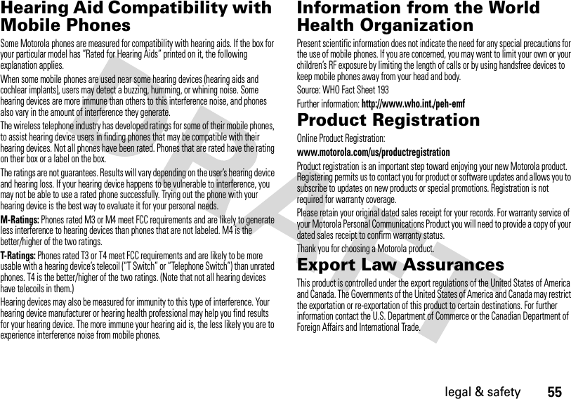 55legal &amp; safetyHearing Aid Compatibility with Mobile PhonesHeari ng AidsSome Motorola phones are measured for compatibility with hearing aids. If the box for your particular model has “Rated for Hearing Aids” printed on it, the following explanation applies.When some mobile phones are used near some hearing devices (hearing aids and cochlear implants), users may detect a buzzing, humming, or whining noise. Some hearing devices are more immune than others to this interference noise, and phones also vary in the amount of interference they generate.The wireless telephone industry has developed ratings for some of their mobile phones, to assist hearing device users in finding phones that may be compatible with their hearing devices. Not all phones have been rated. Phones that are rated have the rating on their box or a label on the box.The ratings are not guarantees. Results will vary depending on the user’s hearing device and hearing loss. If your hearing device happens to be vulnerable to interference, you may not be able to use a rated phone successfully. Trying out the phone with your hearing device is the best way to evaluate it for your personal needs.M-Ratings: Phones rated M3 or M4 meet FCC requirements and are likely to generate less interference to hearing devices than phones that are not labeled. M4 is the better/higher of the two ratings.T-Ratings: Phones rated T3 or T4 meet FCC requirements and are likely to be more usable with a hearing device’s telecoil (“T Switch” or “Telephone Switch”) than unrated phones. T4 is the better/higher of the two ratings. (Note that not all hearing devices have telecoils in them.)Hearing devices may also be measured for immunity to this type of interference. Your hearing device manufacturer or hearing health professional may help you find results for your hearing device. The more immune your hearing aid is, the less likely you are to experience interference noise from mobile phones.Information from the World Health OrganizationWHO Informat ionPresent scientific information does not indicate the need for any special precautions for the use of mobile phones. If you are concerned, you may want to limit your own or your children’s RF exposure by limiting the length of calls or by using handsfree devices to keep mobile phones away from your head and body.Source: WHO Fact Sheet 193Further information: http://www.who.int./peh-emfProduct RegistrationRegistrationOnline Product Registration:www.motorola.com/us/productregistrationProduct registration is an important step toward enjoying your new Motorola product. Registering permits us to contact you for product or software updates and allows you to subscribe to updates on new products or special promotions. Registration is not required for warranty coverage.Please retain your original dated sales receipt for your records. For warranty service of your Motorola Personal Communications Product you will need to provide a copy of your dated sales receipt to confirm warranty status.Thank you for choosing a Motorola product.Export Law AssurancesExport LawThis product is controlled under the export regulations of the United States of America and Canada. The Governments of the United States of America and Canada may restrict the exportation or re-exportation of this product to certain destinations. For further information contact the U.S. Department of Commerce or the Canadian Department of Foreign Affairs and International Trade.