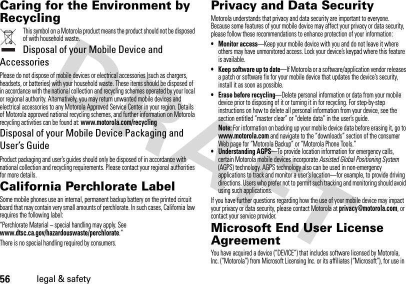 56legal &amp; safetyCaring for the Environment by RecyclingRecycling InformationThis symbol on a Motorola product means the product should not be disposed of with household waste.Disposal of your Mobile Device and AccessoriesPlease do not dispose of mobile devices or electrical accessories (such as chargers, headsets, or batteries) with your household waste. These items should be disposed of in accordance with the national collection and recycling schemes operated by your local or regional authority. Alternatively, you may return unwanted mobile devices and electrical accessories to any Motorola Approved Service Center in your region. Details of Motorola approved national recycling schemes, and further information on Motorola recycling activities can be found at: www.motorola.com/recyclingDisposal of your Mobile Device Packaging and User’s GuideProduct packaging and user’s guides should only be disposed of in accordance with national collection and recycling requirements. Please contact your regional authorities for more details.California Perchlorate LabelPerchlorat e LabelSome mobile phones use an internal, permanent backup battery on the printed circuit board that may contain very small amounts of perchlorate. In such cases, California law requires the following label:“Perchlorate Material – special handling may apply. See www.dtsc.ca.gov/hazardouswaste/perchlorate.”There is no special handling required by consumers.Privacy and Data SecurityPrivacy and Data SecurityMotorola understands that privacy and data security are important to everyone. Because some features of your mobile device may affect your privacy or data security, please follow these recommendations to enhance protection of your information:• Monitor access—Keep your mobile device with you and do not leave it where others may have unmonitored access. Lock your device’s keypad where this feature is available.• Keep software up to date—If Motorola or a software/application vendor releases a patch or software fix for your mobile device that updates the device’s security, install it as soon as possible.• Erase before recycling—Delete personal information or data from your mobile device prior to disposing of it or turning it in for recycling. For step-by-step instructions on how to delete all personal information from your device, see the section entitled “master clear” or “delete data” in the user’s guide.Note: For information on backing up your mobile device data before erasing it, go to www.motorola.com and navigate to the “downloads” section of the consumer Web page for “Motorola Backup” or “Motorola Phone Tools.”• Understanding AGPS—To provide location information for emergency calls, certain Motorola mobile devices incorporate Assisted Global Positioning System (AGPS) technology. AGPS technology also can be used in non-emergency applications to track and monitor a user’s location—for example, to provide driving directions. Users who prefer not to permit such tracking and monitoring should avoid using such applications.If you have further questions regarding how the use of your mobile device may impact your privacy or data security, please contact Motorola at privacy@motorola.com, or contact your service provider.Microsoft End User License AgreementMicrosoft LicenseYou have acquired a device (“DEVICE”) that includes software licensed by Motorola, Inc. (“Motorola”) from Microsoft Licensing Inc. or its affiliates (“Microsoft”), for use in 