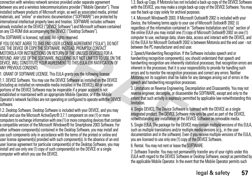 57legal &amp; safetyconnection with wireless network services provided under separate agreement between you and a wireless telecommunications provider (“Mobile Operator”). Those installed software products of Microsoft origin, as well as associated media, printed materials, and “online” or electronic documentation (“SOFTWARE”) are protected by international intellectual property laws and treaties. SOFTWARE includes software already installed on the DEVICE (“DEVICE Software”) and Microsoft software contained on any CD-ROM disk accompanying the DEVICE (“Desktop Software”).The SOFTWARE is licensed, not sold. All rights reserved.IF YOU DO NOT AGREE TO THIS END USER LICENSE AGREEMENT (“EULA”), DO NOT USE THE DEVICE OR COPY THE SOFTWARE. INSTEAD, PROMPTLY CONTACT MOTOROLA FOR INSTRUCTIONS ON RETURN OF THE UNUSED DEVICE(S) FOR A REFUND. ANY USE OF THE SOFTWARE, INCLUDING BUT NOT LIMITED TO USE ON THE DEVICE, WILL CONSTITUTE YOUR AGREEMENT TO THIS EULA (OR RATIFICATION OF ANY PREVIOUS CONSENT).1. GRANT OF SOFTWARE LICENSE. This EULA grants you the following license:1.1. DEVICE Software. You may use the DEVICE Software as installed on the DEVICE (including as installed on removable media installed in the DEVICE). All or certain portions of the DEVICE Software may be inoperable if a proper account is not established or maintained with an appropriate Mobile Operator, or if the Mobile Operator’s network facilities are not operating or configured to operate with the DEVICE software.1.2. Desktop Software. Desktop Software is included with your DEVICE, and you may install and use the Microsoft ActiveSync® 3.7.1 component on one (1) or more computers to exchange information with one (1) or more computing devices that contain a compatible version of the Microsoft Windows® for Smartphone 2003 Software. For other software component(s) contained in the Desktop Software, you may install and use such components only in accordance with the terms of the printed or online end user license agreement(s) provided with such component(s). In the absence of an end user license agreement for particular component(s) of the Desktop Software, you may install and use only one (1) copy of such component(s) on the DEVICE or a single computer with which you use the DEVICE.1.3. Back-up Copy. If Motorola has not included a back-up copy of the DEVICE Software with the DEVICE, you may make a single back-up copy of the DEVICE Software. You may use the back-up copy solely for archival purposes.1.4. Microsoft Windows® 2003. If Microsoft Outlook® 2002 is included with your Device, the following terms apply to your use of Microsoft Outlook® 2002: (i) regardless of the information contained in “Software Installation and Use” section of the online EULA you may install one (1) copy of Microsoft Outlook® 2002 on one (1) computer to use, exchange data, share data, access and interact with the DEVICE, and (ii) the EULA for Microsoft Outlook® 2002 is between Motorola and the end user - not between the PC manufacturer and end user.2. Speech/Handwriting Recognition. If the Software includes speech and or handwriting recognition component(s), you should understand that speech and handwriting recognition are inherently statistical processes; that recognition errors are inherent in the processes; that it is your responsibility to provide for handling such errors and to monitor the recognition processes and correct any errors. Neither Motorola nor its suppliers shall be liable for any damages arising out of errors in the speech and handwriting recognition processes.3. Limitations on Reverse Engineering, Decompilation and Disassembly. You may not reverse engineer, decompile, or disassemble the SOFTWARE, except and only to the extent that such activity is expressly permitted by applicable law notwithstanding this limitation.4. Single DEVICE. The Device Software is licensed with the DEVICE as a single integrated product. The DEVICE Software may only be used as part of the DEVICE, notwithstanding any installation of the DEVICE Software on removable media.5. Single EULA. The package for the DEVICE may contain multiple versions of this EULA, such as multiple translations and/or multiple media versions (e.g., in the user documentation and in the software). Even if you receive multiple versions of the EULA, you are licensed to use only one (1) copy of the DEVICE Software.6. Rental. You may not rent or lease the SOFTWARE.7. Software Transfer. You may not permanently transfer any of your rights under this EULA with regard to the DEVICE Software or Desktop Software, except as permitted by the applicable Mobile Operator. In the event that the Mobile Operator permits such 