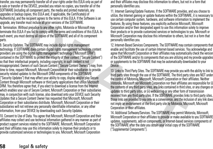 58legal &amp; safetytransfer, you may permanently transfer all of your rights under this EULA only as part of a sale or transfer of the DEVICE, provided you retain no copies, you transfer all of the SOFTWARE (including all component parts, the media and printed materials, any upgrades or backup copies, this EULA and, if applicable, the Certificate(s) of Authenticity), and the recipient agrees to the terms of this EULA. If the Software is an upgrade, any transfer must include all prior versions of the SOFTWARE.8. Termination. Without prejudice to any other rights, Motorola or Microsoft may terminate this EULA if you fail to comply with the terms and conditions of this EULA. In such event, you must destroy all copies of the SOFTWARE and all of its component parts.9. Security Updates. The SOFTWARE may include digital rights management technology. If SOFTWARE does contain digital rights management technology, content providers are using the digital rights management technology (“Microsoft DRM”) contained in the SOFTWARE to protect the integrity of their content (“Secure Content”) so that their intellectual property, including copyright, in such content is not misappropriated. Owners of such Secure Content (“Secure Content Owners”) may, from time to time, request Microsoft, Microsoft Corporation or their subsidiaries to provide security related updates to the Microsoft DRM components of the SOFTWARE (“Security Updates”) that may affect your ability to copy, display and/or play Secure Content through Microsoft software or third party applications that utilize Microsoft DRM. You therefore agree that, if you elect to download a license from the Internet which enables your use of Secure Content, Microsoft Corporation or their subsidiaries may, in conjunction with such license, also download onto your DEVICE such Security Updates that a Secure Content Owner has requested that Microsoft, Microsoft Corporation or their subsidiaries distribute. Microsoft, Microsoft Corporation or their subsidiaries will not retrieve any personally identifiable information, or any other information, from your DEVICE by downloading such Security Updates.10. Consent to Use of Data. You agree that Microsoft, Microsoft Corporation and their affiliates may collect and use technical information gathered in any manner as part of product support services related to the SOFTWARE. Microsoft, Microsoft Corporation and their affiliates may use this information solely to improve their products or to provide customized services or technologies to you. Microsoft, Microsoft Corporation and their affiliates may disclose this information to others, but not in a form that personally identifies you.11. Internet Gaming/Update Features. If the SOFTWARE provides, and you choose to utilize, the Internet gaming or update features within the SOFTWARE, it is necessary to use certain computer system, hardware, and software information to implement the features. By using these features, you explicitly authorize Microsoft, Microsoft Corporation and/or their designated agent to use this information solely to improve their products or to provide customized services or technologies to you. Microsoft or Microsoft Corporation may disclose this information to others, but not in a form that personally identifies you.12. Internet-Based Services Components. The SOFTWARE may contain components that enable and facilitate the use of certain Internet-based services. You acknowledge and agree that Microsoft Corporation or their affiliates may automatically check the version of the SOFTWARE and/or its components that you are utilizing and my provide upgrades or supplements to the SOFTWARE that may be automatically downloaded to your Device.13. Links to Third Party Sites. The SOFTWARE may provide you with the ability to link to third party sites through the use of the SOFTWARE. The third party sites are NOT under the control of Motorola, Microsoft, Microsoft Corporation or their affiliates. Neither Motorola, Microsoft nor Microsoft Corporation nor their affiliates are responsible for (i) the contents of any third party sites, any links contained in third sites, or any changes or updates to third party sites, or (ii) webcasting or any other form of transmission received from any third party sites. If the SOFTWARE provides links to third party sites, those links are provided to you only as a convenience, and the inclusion of any link does not imply an endorsement of the third party site by Motorola, Microsoft, Microsoft Corporation or their affiliates.14. Additional Software/Services. The SOFTWARE may permit Motorola, Microsoft, Microsoft Corporation or their affiliates to provide or make available to you SOFTWARE updates, supplements, add-on components, or Internet-based services components of the SOFTWARE after the date you obtain your initial copy of the SOFTWARE (“Supplemental Components”).