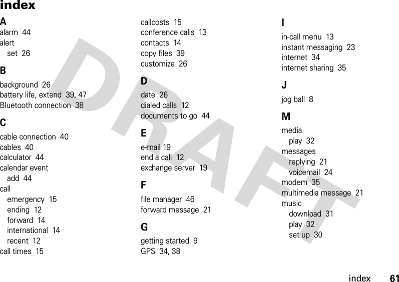 61indexindexAalarm  44alertset  26Bbackground  26battery life, extend  39, 47Bluetooth connection  38Ccable connection  40cables  40calculator  44calendar eventadd  44callemergency  15ending  12forward  14international  14recent  12call times  15callcosts  15conference calls  13contacts  14copy files  39customize  26Ddate  26dialed calls  12documents to go  44Ee-mail 19end a call  12exchange server  19Ffile manager  46forward message  21Ggetting started  9GPS  34, 38Iin-call menu  13instant messaging  23internet  34internet sharing  35Jjog ball  8Mmediaplay  32messagesreplying  21voicemail  24modem  35multimedia message  21musicdownload  31play  32set up  30