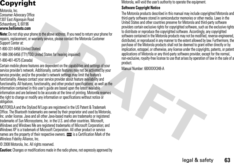 63legal &amp; safety CopyrightMotorola, Inc.Consumer Advocacy Office1307 East Algonquin RoadSchaumburg, IL 60196www.hellomoto.comNote: Do not ship your phone to the above address. If you need to return your phone for repairs, replacement, or warranty service, please contact the Motorola Customer Support Center at:1-800-331-6456 (United States)1-888-390-6456 (TTY/TDD United States for hearing impaired)1-800-461-4575 (Canada)Certain mobile phone features are dependent on the capabilities and settings of your service provider’s network. Additionally, certain features may not be activated by your service provider, and/or the provider&apos;s network settings may limit the feature’s functionality. Always contact your service provider about feature availability and functionality. All features, functionality, and other product specifications, as well as the information contained in this user&apos;s guide are based upon the latest available information and are believed to be accurate at the time of printing. Motorola reserves the right to change or modify any information or specifications without notice or obligation.MOTOROLA and the Stylized M Logo are registered in the US Patent &amp; Trademark Office. The Bluetooth trademarks are owned by their proprietor and used by Motorola, Inc. under license. Java and all other Java-based marks are trademarks or registered trademarks of Sun Microsystems, Inc. in the U.S. and other countries. Microsoft, Windows and Windows Me are registered trademarks of Microsoft Corporation; and Windows XP is a trademark of Microsoft Corporation. All other product or service names are the property of their respective owners.   is a Certification Mark of the Wireless Fidelity Alliance, Inc.© 2008 Motorola, Inc. All rights reserved.Caution: Changes or modifications made in the radio phone, not expressly approved by Motorola, will void the user’s authority to operate the equipment.Software Copyright Notice The Motorola products described in this manual may include copyrighted Motorola and third-party software stored in semiconductor memories or other media. Laws in the United States and other countries preserve for Motorola and third-party software providers certain exclusive rights for copyrighted software, such as the exclusive rights to distribute or reproduce the copyrighted software. Accordingly, any copyrighted software contained in the Motorola products may not be modified, reverse-engineered, distributed, or reproduced in any manner to the extent allowed by law. Furthermore, the purchase of the Motorola products shall not be deemed to grant either directly or by implication, estoppel, or otherwise, any license under the copyrights, patents, or patent applications of Motorola or any third-party software provider, except for the normal, non-exclusive, royalty-free license to use that arises by operation of law in the sale of a product.Manual Number: 68XXXXX348-A