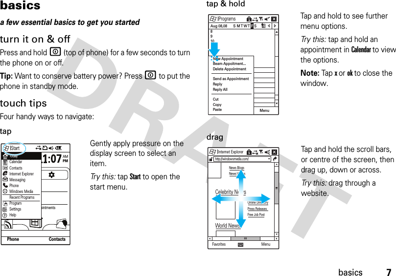 7basicsbasicsa few essential basics to get you startedturn it on &amp; offPress and holdW (top of phone) for a few seconds to turn the phone on or off.Tip: Want to conserve battery power? Press W to put the phone in standby mode.touch tipsFour handy ways to navigate:tapGently apply pressure on the display screen to select an item. Tr y  t h i s :  tap Start to open the start menu.tap &amp; holdTap and hold to see further menu options.Tr y  th i s : tap and hold an appointment in Calendar to view the options.Note: Tap x or ok to close the window.dragTap and hold the scroll bars, or centre of the screen, then drag up, down or across. Tr y  t h i s :  drag through a website.StartWednesdayJune, 4AMPMNo upcoming appointmentsOutlook (0)Other (0)SMS (0)MMS (0)Phone ContactsTodayCalendarContactsInternet ExplorerMessagingPhoneWindows MediaRecent ProgramsProgramSettingsHelpProgramsAug 08,08 8 9 10 11  12 Menu S M T W T F S New AppointmentBeam Appoitment...Delete AppointmentSend as AppointmentReplyReply AllCutCopyPaste Internet ExplorerFavoriteshttp://windowsmedia.com/News BlogsNews VideosOnline DirectoryPress ReleasesFree Job PostCelebrity NewsWorld NewsMenu