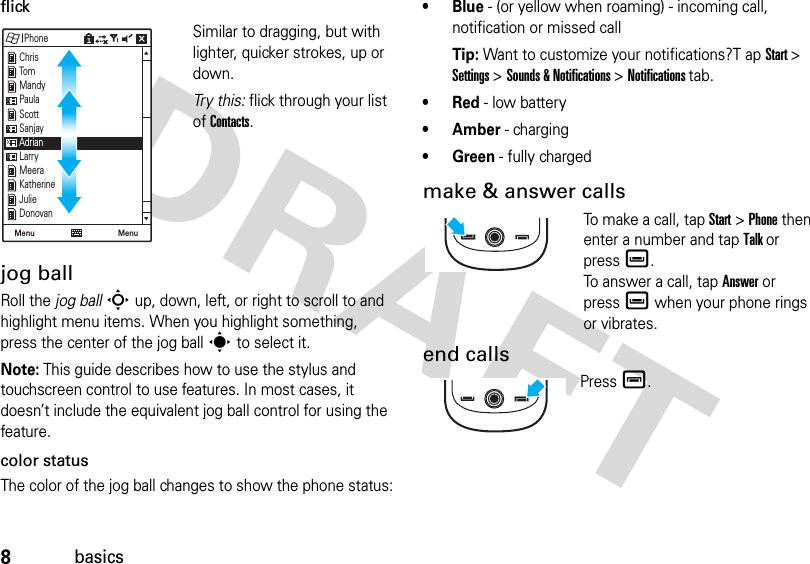 8basicsflickSimilar to dragging, but with lighter, quicker strokes, up or down.Tr y  t h i s :  flick through your list of Contacts.jog ballRoll the jog ballS up, down, left, or right to scroll to and highlight menu items. When you highlight something, press the center of the jog balls to select it.Note: This guide describes how to use the stylus and touchscreen control to use features. In most cases, it doesn’t include the equivalent jog ball control for using the feature.color statusThe color of the jog ball changes to show the phone status:•Blue - (or yellow when roaming) - incoming call, notification or missed callTip: Want to customize your notifications?T ap Start &gt; Settings &gt; Sounds &amp; Notifications &gt; Notifications tab.•Red - low battery•Amber - charging• Green - fully chargedmake &amp; answer callsTo make a call, tap Start &gt; Phone then enter a number and tap Talk or pressè.To answer a call, tap Answer or pressè when your phone rings or vibrates.end callsPressé.PhoneMenu Menu ChrisTomMandyPaulaScottSanjayAdrianLarryMeeraKatherineJulieDonovan