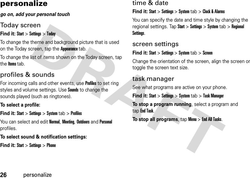 26personalizepersonalizego on, add your personal touchToday screenFind it: Start &gt;Settings &gt;TodayTo change the theme and background picture that is used on the Today screen, tap the Appearance tab.To change the list of items shown on the Today screen, tap the Items tab.profiles &amp; soundsFor incoming calls and other events, use Profiles to set ring styles and volume settings. Use Sounds to change the sounds played (such as ringtones).To select a profile:Find it: Start &gt;Settings &gt;System tab &gt;ProfilesYou can select and edit Normal, Meeting, Outdoors and Personal profiles.To select sound &amp; notification settings:Find it: Start &gt;Settings&gt;Phonetime &amp; dateFind it: Start &gt;Settings &gt;System tab &gt;Clock &amp; AlarmsYou can specify the date and time style by changing the regional settings. TapStart &gt;Settings &gt;System tab &gt;Regional Settings.screen settingsFind it: Start &gt;Settings &gt;System tab &gt;ScreenChange the orientation of the screen, align the screen or toggle the screen text size. task managerSee what programs are active on your phone. Find it: Start &gt;Settings &gt;System tab &gt;Task ManagerTo stop a program running, select a program and tapEnd Task.To stop all programs, tapMenu &gt;End All Tasks.