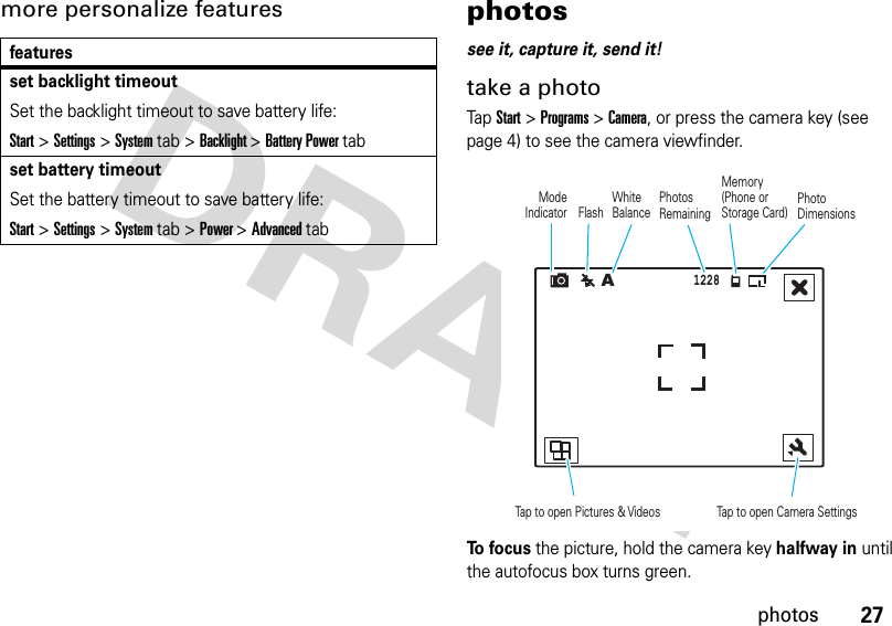 27photosmore personalize features photossee it, capture it, send it!take a photoTap Start &gt; Programs &gt; Camera, or press the camera key (see page 4) to see the camera viewfinder.To  f o c u s the picture, hold the camera keyhalfway in until the autofocus box turns green.featuresset backlight timeoutSet the backlight timeout to save battery life:Start &gt;Settings &gt;System tab &gt;Backlight&gt;Battery Power tabset battery timeoutSet the battery timeout to save battery life:Start &gt;Settings &gt;System tab &gt;Power&gt;Advanced tab1228Mode IndicatorMemory (Phone or Storage Card) PhotosRemainingTap to open Pictures &amp; Videos Tap to open Camera Settings FlashWhite BalancePhotoDimensions