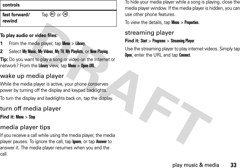 33play music &amp; mediaTo play audio or video files:  1From the media player, tap Menu &gt; Library.2Select My Music, My Videos, My TV, My Playlists, or Now Playing.Tip: Do you want to play a song or video on the Internet or network? From the Library view, tap Menu &gt;Open URL. wake up media playerWhile the media player is active, your phone conserves power by turning off the display and keypad backlights.To turn the display and backlights back on, tap the display.turn off media playerFind it: Menu &gt; Stopmedia player tipsIf you receive a call while using the media player, the media player pauses. To ignore the call, tap Ignore, or tap Answer to answer it. The media player resumes when you end the call.To hide your media player while a song is playing, close the media player window. If the media player is hidden, you can use other phone features. To view the details, tap Menu &gt; Properties.streaming playerFind it: Start&gt;Programs&gt;Streaming PlayerUse the streaming player to play internet videos. Simply tap Open, enter the URL and tap Connect.fast forward/rewindTap ìor í.controls