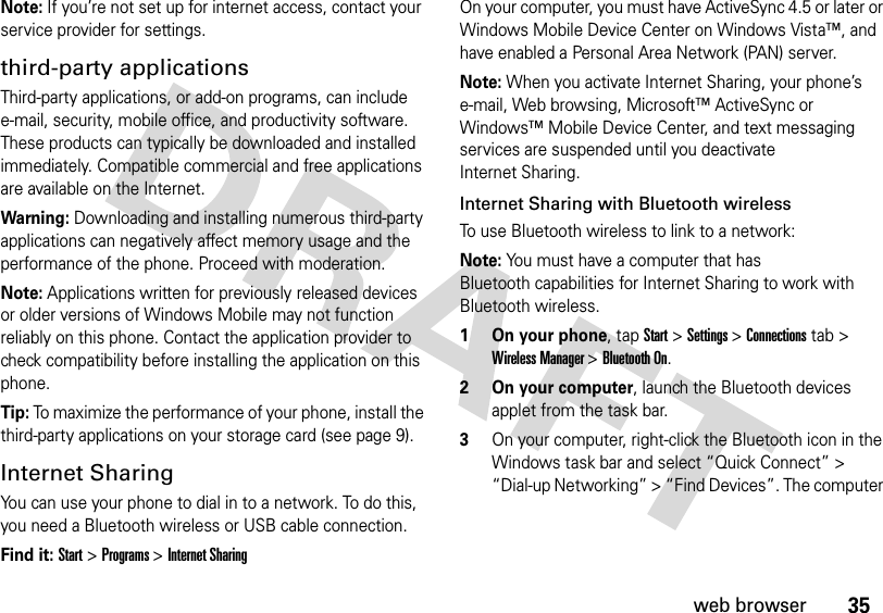 35web browserNote: If you’re not set up for internet access, contact your service provider for settings.third-party applicationsThird-party applications, or add-on programs, can include e-mail, security, mobile office, and productivity software. These products can typically be downloaded and installed immediately. Compatible commercial and free applications are available on the Internet.Warning: Downloading and installing numerous third-party applications can negatively affect memory usage and the performance of the phone. Proceed with moderation.Note: Applications written for previously released devices or older versions of Windows Mobile may not function reliably on this phone. Contact the application provider to check compatibility before installing the application on this phone.Tip: To maximize the performance of your phone, install the third-party applications on your storage card (see page 9).Internet SharingYou can use your phone to dial in to a network. To do this, you need a Bluetooth wireless or USB cable connection.Find it: Start &gt; Programs &gt; Internet SharingOn your computer, you must have ActiveSync 4.5 or later or Windows Mobile Device Center on Windows Vista™, and have enabled a Personal Area Network (PAN) server.Note: When you activate Internet Sharing, your phone’s e-mail, Web browsing, Microsoft™ ActiveSync or Windows™ Mobile Device Center, and text messaging services are suspended until you deactivate Internet Sharing.Internet Sharing with Bluetooth wirelessTo use Bluetooth wireless to link to a network:Note: You must have a computer that has Bluetooth capabilities for Internet Sharing to work with Bluetooth wireless.   1 On your phone, tap Start&gt; Settings &gt; Connections tab &gt; Wireless Manager &gt; Bluetooth On. 2 On your computer, launch the Bluetooth devices applet from the task bar.3On your computer, right-click the Bluetooth icon in the Windows task bar and select “Quick Connect” &gt; “Dial-up Networking” &gt; “Find Devices”. The computer 