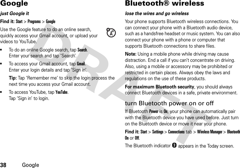 38GoogleGooglejust Google itFind it: Start &gt;Programs&gt;GoogleUse the Google feature to do an online search, quickly access your Gmail account, or upload your videos to YouTube.•To do an online Google search, tap Search. Enter your search and tap ‘Search’.•To access your Gmail account, tap Gmail.Enter your login details and tap ‘Sign in’.Tip: Tap ‘Remember me’ to skip the login process the next time you access your Gmail account.•To access YouTube, tap YouTube.Tap ‘Sign in’ to login. Bluetooth® wirelesslose the wires and go wirelessYour phone supports Bluetooth wireless connections. You can connect your phone with a Bluetooth audio device, such as a handsfree headset or music system. You can also connect your phone with a phone or computer that supports Bluetooth connections to share files.Note: Using a mobile phone while driving may cause distraction. End a call if you can’t concentrate on driving. Also, using a mobile or accessory may be prohibited or restricted in certain places. Always obey the laws and regulations on the use of these products.For maximum Bluetooth security, you should always connect Bluetooth devices in a safe, private environment.turn Bluetooth power on or offIf Bluetooth Power is On, your phone can automatically pair with the Bluetooth device you have used before. Just turn on the Bluetooth device or move it near your phone.Find it: Start &gt;Settings &gt; Connections tab &gt; Wireless Manager &gt; Bluetooth On or Off.The Bluetooth indicator O appears in the Today screen.