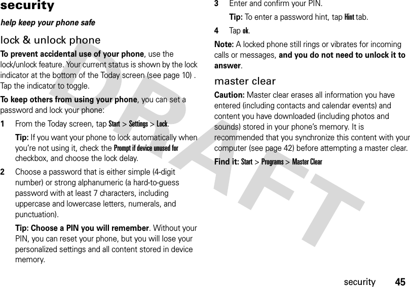 45securitysecurityhelp keep your phone safelock &amp; unlock phoneTo prevent accidental use of your phone, use the lock/unlock feature. Your current status is shown by the lock indicator at the bottom of the Today screen (see page 10) . Tap the indicator to toggle. To keep others from using your phone, you can set a password and lock your phone:  1From the Today screen, tapStart &gt;Settings &gt;Lock.Tip: If you want your phone to lock automatically when you’re not using it, check the Prompt if device unused for checkbox, and choose the lock delay.2Choose a password that is either simple (4-digit number) or strong alphanumeric (a hard-to-guess password with at least 7 characters, including uppercase and lowercase letters, numerals, and punctuation).Tip: Choose a PIN you will remember. Without your PIN, you can reset your phone, but you will lose your personalized settings and all content stored in device memory. 3Enter and confirm your PIN.Tip: To enter a password hint, tap Hint tab. 4Tapok. Note: A locked phone still rings or vibrates for incoming calls or messages, and you do not need to unlock it to answer.master clearCaution: Master clear erases all information you have entered (including contacts and calendar events) and content you have downloaded (including photos and sounds) stored in your phone’s memory. It is recommended that you synchronize this content with your computer (see page 42) before attempting a master clear.Find it: Start &gt;Programs &gt;Master Clear