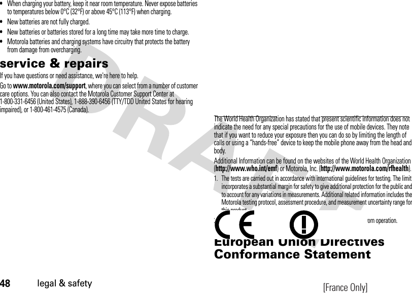 48legal &amp; safety•When charging your battery, keep it near room temperature. Never expose batteries to temperatures below 0°C (32°F) or above 45°C (113°F) when charging.•New batteries are not fully charged.•New batteries or batteries stored for a long time may take more time to charge.•Motorola batteries and charging systems have circuitry that protects the battery from damage from overcharging.service &amp; repairsIf you have questions or need assistance, we&apos;re here to help.Go to www.motorola.com/support, where you can select from a number of customer care options. You can also contact the Motorola Customer Support Center at 1-800-331-6456 (United States), 1-888-390-6456 (TTY/TDD United States for hearing impaired), or 1-800-461-4575 (Canada).The World Health Organization has stated that present scientific information does not indicate the need for any special precautions for the use of mobile devices. They note that if you want to reduce your exposure then you can do so by limiting the length of calls or using a “hands-free” device to keep the mobile phone away from the head and body.Additional Information can be found on the websites of the World Health Organization (http://www.who.int/emf) or Motorola, Inc. (http://www.motorola.com/rfhealth).1. The tests are carried out in accordance with international guidelines for testing. The limit incorporates a substantial margin for safety to give additional protection for the public and to account for any variations in measurements. Additional related information includes the Motorola testing protocol, assessment procedure, and measurement uncertainty range for this product.2. Please see the Safety and General Information section about body worn operation.European Union Directives Conformance StatementEU Conformanc e[France Only]