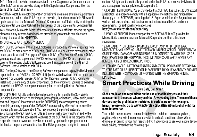 59legal &amp; safety14.1. If Motorola provides or makes available to you Supplemental Components and no other EULA terms are provided along with the Supplemental Components, then the terms of this EULA shall apply.14.2.If Microsoft, Microsoft Corporation or their affiliates make available Supplemental Components, and no other EULA terms are provided, then the terms of this EULA shall apply, except that the Microsoft, Microsoft Corporation or affiliate entity providing the Supplemental Component(s) shall be the licensor of the Supplemental Component(s).14.3. Motorola, Microsoft, Microsoft Corporation and their affiliates reserve the right to discontinue any Internet-based services provided to you or made available to you through the use of the SOFTWARE.15. UPGRADES AND RECOVERY MEDIA.15.1. DEVICE Software. If the DEVICE Software is provided by Motorola separate from the DEVICE on media such as a ROM chip, CD ROM disk(s) or via web download or other means, and is labeled “For Upgrade Purposes Only” or “For Recovery Purposes Only”, you may install one copy of such DEVICE Software on the DEVICE as a replacement copy for the existing DEVICE Software and use it in accordance with the Grant of Software License section of this EULA.15.2. Desktop Software. If any Desktop Software component(s) is provided by Motorola separate from the DEVICE on CD ROM disk(s) or via web download or other means, and labeled “For Upgrade Purposes Only” or “For Recovery Purposes Only”, you may (i) install and use one copy of such component(s) on the computer(s) you use to exchange data with the DEVICE as a replacement copy for the existing Desktop Software component(s).16. COPYRIGHT. All title and intellectual property rights in and to the SOFTWARE (including but not limited to any images, photographs, animations, video, audio, music, text and “applets”, incorporated into the SOFTWARE), the accompanying printed materials, and any copies of the SOFTWARE, are owned by Microsoft or its suppliers (including Microsoft Corporation). You may not copy the printed materials accompanying the SOFTWARE. All title and intellectual property rights in and to the content which may be accessed through use of the SOFTWARE is the property of the respective content owner and may be protected by applicable copyright or other intellectual property laws and treaties. This EULA grants you no rights to use such content. All rights not specifically granted under this EULA are reserved by Microsoft and its suppliers (including Microsoft Corporation).17. EXPORT RESTRICTIONS. You acknowledge that SOFTWARE is subject to U.S. export jurisdiction. You agree to comply with all applicable international and national laws that apply to the SOFTWARE, including the U.S. Export Administration Regulations, as well as end-user, end-use and destination restrictions issued by U.S. and other governments. For additional information, see http://www.microsoft.com/exporting/.18. PRODUCT SUPPORT. Product support for the SOFTWARE is NOT provided by Microsoft, its parent corporation, Microsoft Corporation, or their affiliates or subsidiaries.19. NO LIABILITY FOR CERTAIN DAMAGES. EXCEPT AS PROHIBITED BY LAW, MICROSOFT SHALL HAVE NO LIABILTIY FOR ANY INDIRECT, SPECIAL, CONSEQUENTIAL OR INCIDENTAL DAMAGES ARISING FROM OR IN CONNECTION WITH THE USE OR PERFORMANCE OF THE SOFTWARE. THIS LIMITATION SHALL APPLY EVEN IF ANY REMEDY FAILS OF ITS ESSENTIAL PURPOSE.20. FOR APPLICABLE LIMITED WARRANTIES AND SPECIAL PROVISIONS PERTAINING TO YOUR PARTICULAR JURISDICTION, PLEASE REFER TO YOUR WARRANTY BOOKLET INCLUDED WITH THIS PACKAGE OR PROVIDED WITH THE SOFTWARE PRINTED MATERIALS.Smart Practices While DrivingDriving SafetyDrive Safe, Call SmartCheck the laws and regulations on the use of mobile devices and their accessories in the areas where you drive. Always obey them. The use of these devices may be prohibited or restricted in certain areas—for example, handsfree use only. Go to www.motorola.com/callsmart (in English only) for more information.Your mobile device lets you communicate by voice and data—almost anywhere, anytime, wherever wireless service is available and safe conditions allow. When driving a car, driving is your first responsibility. If you choose to use your mobile device while driving, remember the following tips: