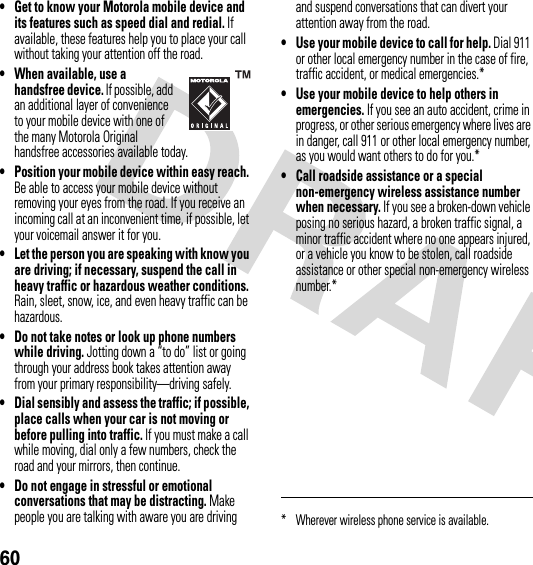 60• Get to know your Motorola mobile device and its features such as speed dial and redial. If available, these features help you to place your call without taking your attention off the road.• When available, use a handsfree device. If possible, add an additional layer of convenience to your mobile device with one of the many Motorola Original handsfree accessories available today.• Position your mobile device within easy reach. Be able to access your mobile device without removing your eyes from the road. If you receive an incoming call at an inconvenient time, if possible, let your voicemail answer it for you.• Let the person you are speaking with know you are driving; if necessary, suspend the call in heavy traffic or hazardous weather conditions. Rain, sleet, snow, ice, and even heavy traffic can be hazardous.• Do not take notes or look up phone numbers while driving. Jotting down a “to do” list or going through your address book takes attention away from your primary responsibility—driving safely.• Dial sensibly and assess the traffic; if possible, place calls when your car is not moving or before pulling into traffic. If you must make a call while moving, dial only a few numbers, check the road and your mirrors, then continue.• Do not engage in stressful or emotional conversations that may be distracting. Make people you are talking with aware you are driving and suspend conversations that can divert your attention away from the road.• Use your mobile device to call for help. Dial 911 or other local emergency number in the case of fire, traffic accident, or medical emergencies.*• Use your mobile device to help others in emergencies. If you see an auto accident, crime in progress, or other serious emergency where lives are in danger, call 911 or other local emergency number, as you would want others to do for you.*• Call roadside assistance or a special non-emergency wireless assistance number when necessary. If you see a broken-down vehicle posing no serious hazard, a broken traffic signal, a minor traffic accident where no one appears injured, or a vehicle you know to be stolen, call roadside assistance or other special non-emergency wireless number.** Wherever wireless phone service is available.