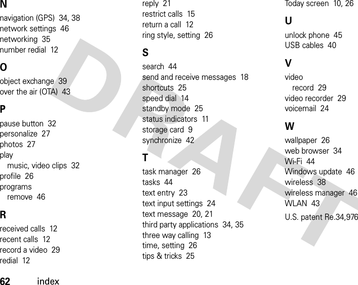 62indexNnavigation (GPS)  34, 38network settings  46networking  35number redial  12Oobject exchange  39over the air (OTA)  43Ppause button  32personalize  27photos  27playmusic, video clips  32profile  26programsremove  46Rreceived calls  12recent calls  12record a video  29redial  12reply  21restrict calls  15return a call  12ring style, setting  26Ssearch  44send and receive messages  18shortcuts  25speed dial  14standby mode  25status indicators  11storage card  9synchronize  42Ttask manager  26tasks  44text entry  23text input settings  24text message  20, 21third party applications  34, 35three way calling  13time, setting  26tips &amp; tricks  25Today screen  10, 26Uunlock phone  45USB cables  40Vvideorecord  29video recorder  29voicemail  24Wwallpaper  26web browser  34Wi-Fi  44Windows update  46wireless  38wireless manager  46WLAN  43U.S. patent Re.34,976