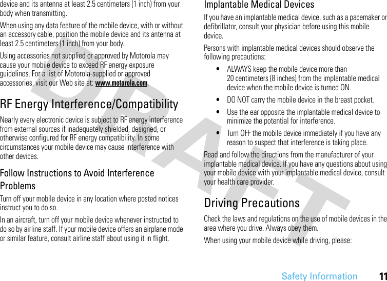 Safety Information11device and its antenna at least 2.5 centimeters (1 inch) from your body when transmitting.When using any data feature of the mobile device, with or without an accessory cable, position the mobile device and its antenna at least 2.5 centimeters (1 inch) from your body.Using accessories not supplied or approved by Motorola may cause your mobile device to exceed RF energy exposure guidelines. For a list of Motorola-supplied or approved accessories, visit our Web site at: www.motorola.com.RF Energy Interference/CompatibilityNearly every electronic device is subject to RF energy interference from external sources if inadequately shielded, designed, or otherwise configured for RF energy compatibility. In some circumstances your mobile device may cause interference with other devices.Follow Instructions to Avoid Interference ProblemsTurn off your mobile device in any location where posted notices instruct you to do so.In an aircraft, turn off your mobile device whenever instructed to do so by airline staff. If your mobile device offers an airplane mode or similar feature, consult airline staff about using it in flight.Implantable Medical DevicesIf you have an implantable medical device, such as a pacemaker or defibrillator, consult your physician before using this mobile device.Persons with implantable medical devices should observe the following precautions:•ALWAYS keep the mobile device more than 20 centimeters (8 inches) from the implantable medical device when the mobile device is turned ON.•DO NOT carry the mobile device in the breast pocket.•Use the ear opposite the implantable medical device to minimize the potential for interference.•Turn OFF the mobile device immediately if you have any reason to suspect that interference is taking place.Read and follow the directions from the manufacturer of your implantable medical device. If you have any questions about using your mobile device with your implantable medical device, consult your health care provider.Driving PrecautionsCheck the laws and regulations on the use of mobile devices in the area where you drive. Always obey them.When using your mobile device while driving, please: