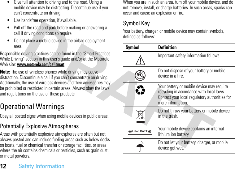 12Safety Information•Give full attention to driving and to the road. Using a mobile device may be distracting. Discontinue use if you can’t concentrate on driving.•Use handsfree operation, if available.•Pull off the road and park before making or answering a call if driving conditions so require.•Do not place a mobile device in the airbag deployment area.Responsible driving practices can be found in the “Smart Practices While Driving” section in this user’s guide and/or at the Motorola Web site: www.motorola.com/callsmart.Note: The use of wireless phones while driving may cause distraction. Discontinue a call if you can’t concentrate on driving. Additionally, the use of wireless devices and their accessories may be prohibited or restricted in certain areas. Always obey the laws and regulations on the use of these products.Operational WarningsObey all posted signs when using mobile devices in public areas.Potentially Explosive AtmospheresAreas with potentially explosive atmospheres are often but not always posted and can include fueling areas such as below decks on boats, fuel or chemical transfer or storage facilities, or areas where the air contains chemicals or particles, such as grain dust, or metal powders.When you are in such an area, turn off your mobile device, and do not remove, install, or charge batteries. In such areas, sparks can occur and cause an explosion or fire.Symbol KeyYour battery, charger, or mobile device may contain symbols, defined as follows:Symbol DefinitionImportant safety information follows.Do not dispose of your battery or mobile device in a fire.Your battery or mobile device may require recycling in accordance with local laws. Contact your local regulatory authorities for more information.Do not throw your battery or mobile device in the trash.Your mobile device contains an internal lithium ion battery.Do not let your battery, charger, or mobile device get wet.032374o032376o032375o032378oLi Ion BATT