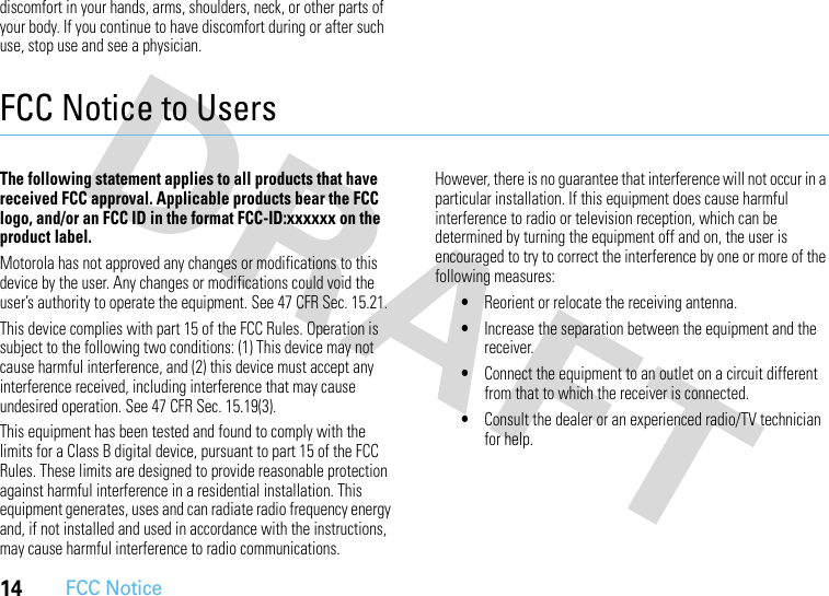 14FCC Noticediscomfort in your hands, arms, shoulders, neck, or other parts of your body. If you continue to have discomfort during or after such use, stop use and see a physician.FCC Notice to UsersFCC NoticeThe following statement applies to all products that have received FCC approval. Applicable products bear the FCC logo, and/or an FCC ID in the format FCC-ID:xxxxxx on the product label.Motorola has not approved any changes or modifications to this device by the user. Any changes or modifications could void the user’s authority to operate the equipment. See 47 CFR Sec. 15.21.This device complies with part 15 of the FCC Rules. Operation is subject to the following two conditions: (1) This device may not cause harmful interference, and (2) this device must accept any interference received, including interference that may cause undesired operation. See 47 CFR Sec. 15.19(3).This equipment has been tested and found to comply with the limits for a Class B digital device, pursuant to part 15 of the FCC Rules. These limits are designed to provide reasonable protection against harmful interference in a residential installation. This equipment generates, uses and can radiate radio frequency energy and, if not installed and used in accordance with the instructions, may cause harmful interference to radio communications. However, there is no guarantee that interference will not occur in a particular installation. If this equipment does cause harmful interference to radio or television reception, which can be determined by turning the equipment off and on, the user is encouraged to try to correct the interference by one or more of the following measures:•Reorient or relocate the receiving antenna.•Increase the separation between the equipment and the receiver.•Connect the equipment to an outlet on a circuit different from that to which the receiver is connected.•Consult the dealer or an experienced radio/TV technician for help.