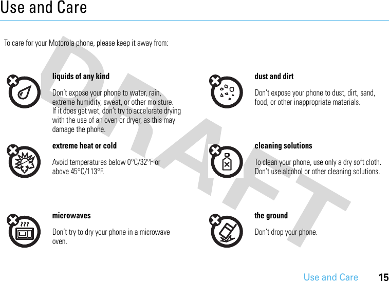 Use and Care15Use and CareUse and CareTo care for your Motorola phone, please keep it away from:liquids of any kind dust and dirtDon’t expose your phone to water, rain, extreme humidity, sweat, or other moisture. If it does get wet, don’t try to accelerate drying with the use of an oven or dryer, as this may damage the phone.Don’t expose your phone to dust, dirt, sand, food, or other inappropriate materials.extreme heat or cold cleaning solutionsAvoid temperatures below 0°C/32°F or above 45°C/113°F.To clean your phone, use only a dry soft cloth. Don’t use alcohol or other cleaning solutions.microwaves the groundDon’t try to dry your phone in a microwave oven.Don’t drop your phone.