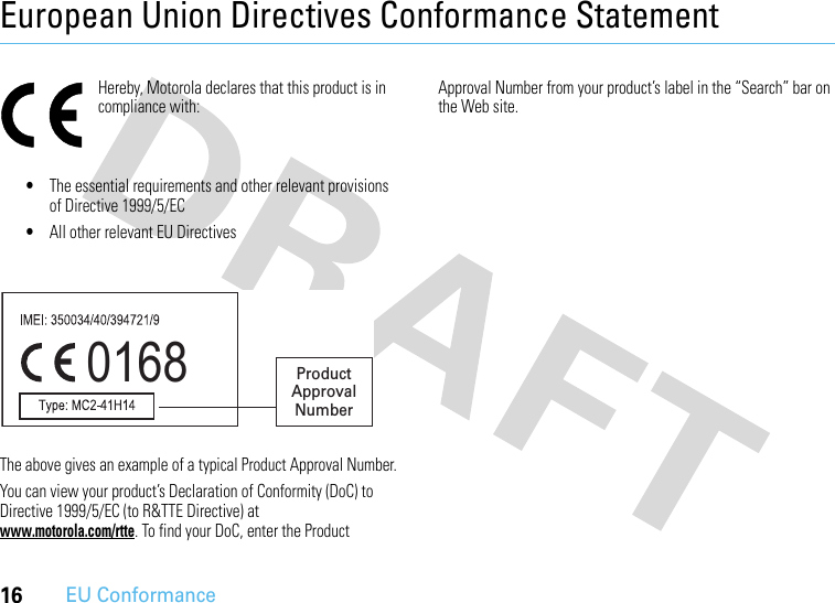 16EU ConformanceEuropean Union Directives Conformance StatementEU Conformanc eHereby, Motorola declares that this product is in compliance with:•The essential requirements and other relevant provisions of Directive 1999/5/EC•All other relevant EU DirectivesThe above gives an example of a typical Product Approval Number.You can view your product’s Declaration of Conformity (DoC) to Directive 1999/5/EC (to R&amp;TTE Directive) at www.motorola.com/rtte. To find your DoC, enter the Product Approval Number from your product’s label in the “Search” bar on the Web site.0168 Product Approval Number