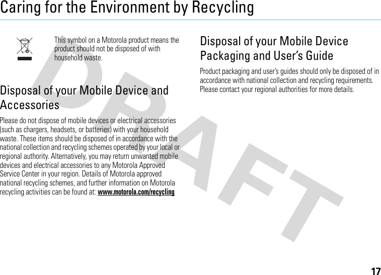 17Caring for the Environment by RecyclingRecycling InformationThis symbol on a Motorola product means the product should not be disposed of with household waste.Disposal of your Mobile Device and AccessoriesPlease do not dispose of mobile devices or electrical accessories (such as chargers, headsets, or batteries) with your household waste. These items should be disposed of in accordance with the national collection and recycling schemes operated by your local or regional authority. Alternatively, you may return unwanted mobile devices and electrical accessories to any Motorola Approved Service Center in your region. Details of Motorola approved national recycling schemes, and further information on Motorola recycling activities can be found at: www.motorola.com/recyclingDisposal of your Mobile Device Packaging and User’s GuideProduct packaging and user’s guides should only be disposed of in accordance with national collection and recycling requirements. Please contact your regional authorities for more details.