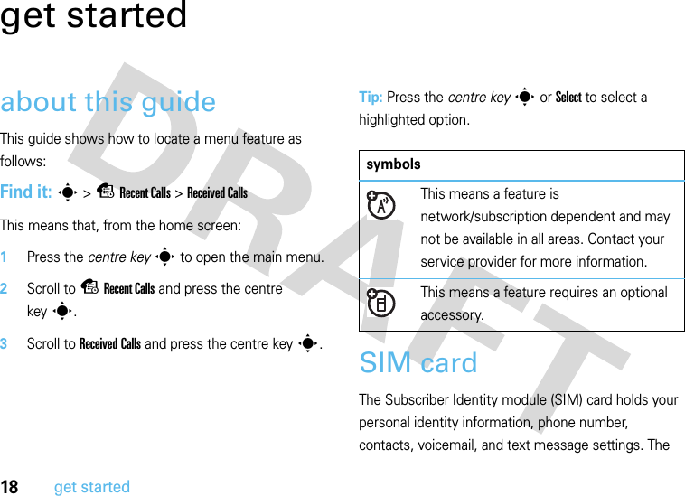 18get startedget startedabout this guideThis guide shows how to locate a menu feature as follows:Find it: s &gt;sRecent Calls &gt;Received CallsThis means that, from the home screen:  1Press the centre keys to open the main menu.2Scroll to sRecent Calls and press the centre keys.3Scroll to Received Calls and press the centre keys.Tip: Press the centre keys or Select to select a highlighted option.SIM cardThe Subscriber Identity module (SIM) card holds your personal identity information, phone number, contacts, voicemail, and text message settings. The symbolsThis means a feature is network/subscription dependent and may not be available in all areas. Contact your service provider for more information.This means a feature requires an optional accessory.