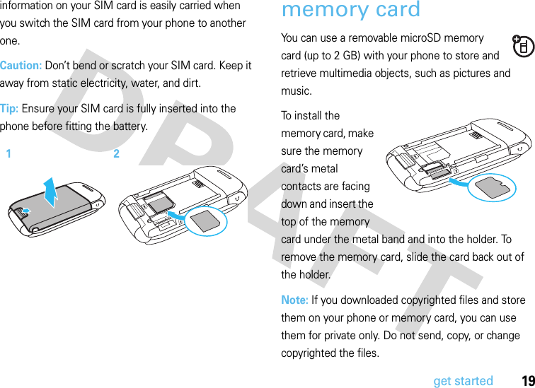 19get startedinformation on your SIM card is easily carried when you switch the SIM card from your phone to another one.Caution: Don’t bend or scratch your SIM card. Keep it away from static electricity, water, and dirt.Tip: Ensure your SIM card is fully inserted into the phone before fitting the battery.memory cardYou can use a removable microSD memory card (up to 2 GB) with your phone to store and retrieve multimedia objects, such as pictures and music.To install the memory card, make sure the memory card’s metal contacts are facing down and insert the top of the memory card under the metal band and into the holder. To remove the memory card, slide the card back out of the holder.Note: If you downloaded copyrighted files and store them on your phone or memory card, you can use them for private only. Do not send, copy, or change copyrighted the files.12