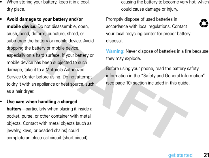 21get started•When storing your battery, keep it in a cool, dry place.• Avoid damage to your battery and/or mobile device. Do not disassemble, open, crush, bend, deform, puncture, shred, or submerge the battery or mobile device. Avoid dropping the battery or mobile device, especially on a hard surface. If your battery or mobile device has been subjected to such damage, take it to a Motorola Authorized Service Center before using. Do not attempt to dry it with an appliance or heat source, such as a hair dryer.• Use care when handling a charged battery—particularly when placing it inside a pocket, purse, or other container with metal objects. Contact with metal objects (such as jewelry, keys, or beaded chains) could complete an electrical circuit (short circuit), causing the battery to become very hot, which could cause damage or injury.Promptly dispose of used batteries in accordance with local regulations. Contact your local recycling center for proper battery disposal.Warning: Never dispose of batteries in a fire because they may explode.Before using your phone, read the battery safety information in the “Safety and General Information” (see page 10) section included in this guide.032375o