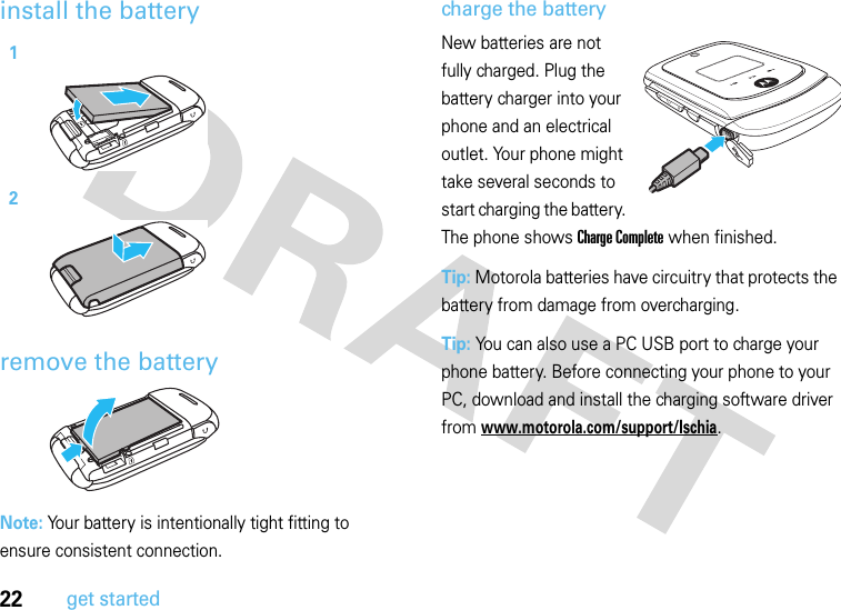 22get startedinstall the batteryremove the batteryNote: Your battery is intentionally tight fitting to ensure consistent connection.charge the batteryNew batteries are not fully charged. Plug the battery charger into your phone and an electrical outlet. Your phone might take several seconds to start charging the battery. The phone shows Charge Complete when finished.Tip: Motorola batteries have circuitry that protects the battery from damage from overcharging.Tip: You can also use a PC USB port to charge your phone battery. Before connecting your phone to your PC, download and install the charging software driver from www.motorola.com/support/Ischia.12