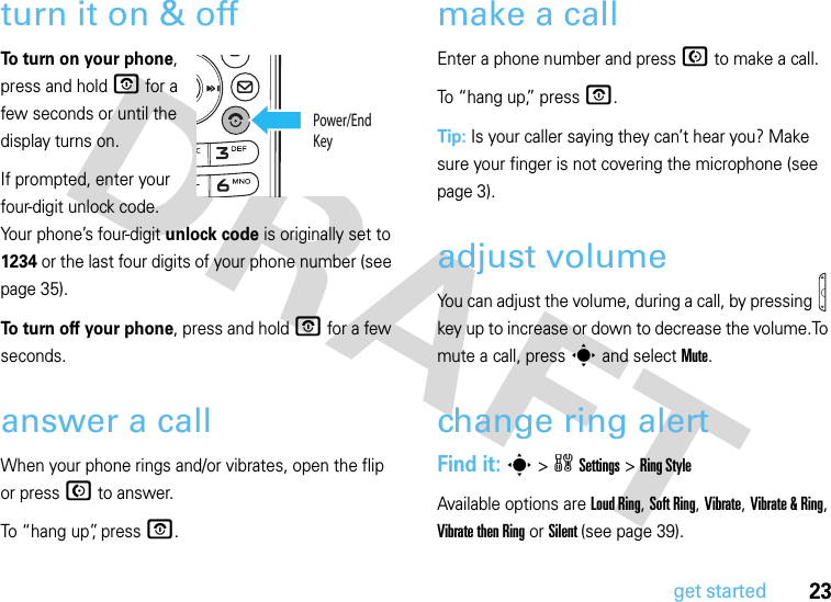 23get startedturn it on &amp; offTo turn on your phone, press and hold O for a few seconds or until the display turns on. If prompted, enter your four-digit unlock code. Your phone’s four-digit unlock code is originally set to 1234 or the last four digits of your phone number (see page 35).To turn off your phone, press and hold O for a few seconds.answer a callWhen your phone rings and/or vibrates, open the flip or press N to answer.To “hang up”, press O.make a callEnter a phone number and press N to make a call.To “hang up,” press O.Tip: Is your caller saying they can’t hear you? Make sure your finger is not covering the microphone (see page 3).adjust volumeYou can adjust the volume, during a call, by pressing   key up to increase or down to decrease the volume.To mute a call, press s and select Mute.change ring alertFind it: s &gt;wSettings &gt;Ring StyleAvailable options are Loud Ring, Soft Ring, Vibrate, Vibrate &amp; Ring, Vibrate then Ring or Silent (see page 39).Power/End Key