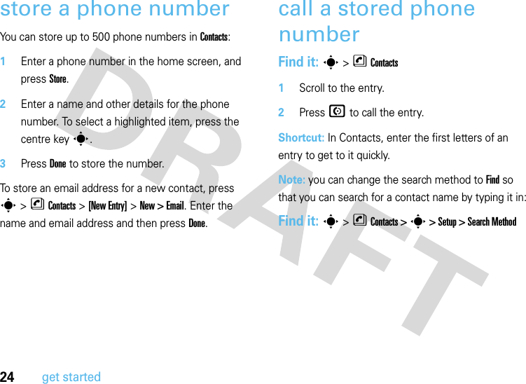 24get startedstore a phone numberYou can store up to 500 phone numbers in Contacts:  1Enter a phone number in the home screen, and press Store.2Enter a name and other details for the phone number. To select a highlighted item, press the centre keys.3Press Done to store the number.To store an email address for a new contact, press s&gt;nContacts&gt;[New Entry] &gt;New &gt; Email. Enter the name and email address and then press Done.call a stored phone numberFind it: s &gt;nContacts  1Scroll to the entry.2Press N to call the entry.Shortcut: In Contacts, enter the first letters of an entry to get to it quickly. Note: you can change the search method to Find so that you can search for a contact name by typing it in:Find it: s &gt;nContacts &gt; s &gt; Setup &gt; Search Method