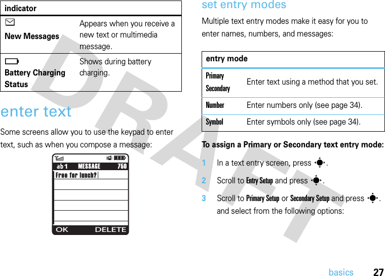 27basicsenter textSome screens allow you to use the keypad to enter text, such as when you compose a message:set entry modesMultiple text entry modes make it easy for you to enter names, numbers, and messages:To assign a Primary or Secondary text entry mode:  1In a text entry screen, press s.2Scroll to Entry Setup and press s.3Scroll to Primary Setup or Secondary Setup and press s. and select from the following options:e New MessagesAppears when you receive a new text or multimedia message.ï Battery Charging StatusShows during battery charging.indicator6ÎìFree for lunch?             750OK DELETEMESSAGE1entry modePrimary SecondaryEnter text using a method that you set.NumberEnter numbers only (see page 34).SymbolEnter symbols only (see page 34).