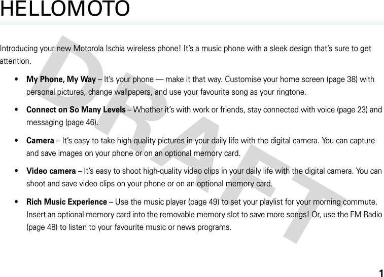 1HELLOMOTOIntroducing your new Motorola Ischia wireless phone! It’s a music phone with a sleek design that’s sure to get attention.• My Phone, My Way – It’s your phone — make it that way. Customise your home screen (page 38) with personal pictures, change wallpapers, and use your favourite song as your ringtone.• Connect on So Many Levels – Whether it’s with work or friends, stay connected with voice (page 23) and messaging (page 46). • Camera – It’s easy to take high-quality pictures in your daily life with the digital camera. You can capture and save images on your phone or on an optional memory card.•Video camera – It’s easy to shoot high-quality video clips in your daily life with the digital camera. You can shoot and save video clips on your phone or on an optional memory card.• Rich Music Experience – Use the music player (page 49) to set your playlist for your morning commute. Insert an optional memory card into the removable memory slot to save more songs! Or, use the FM Radio (page 48) to listen to your favourite music or news programs.