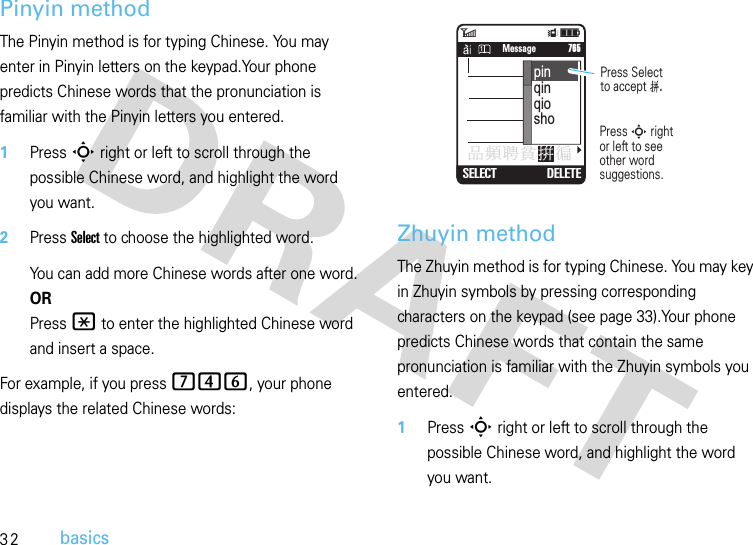 32basicsPinyin methodThe Pinyin method is for typing Chinese. You may enter in Pinyin letters on the keypad.Your phone predicts Chinese words that the pronunciation is familiar with the Pinyin letters you entered.  1Press S right or left to scroll through the possible Chinese word, and highlight the word you want.2Press Select to choose the highlighted word.You can add more Chinese words after one word.ORPress * to enter the highlighted Chinese word and insert a space.For example, if you press 746, your phone displays the related Chinese words:Zhuyin methodThe Zhuyin method is for typing Chinese. You may key in Zhuyin symbols by pressing corresponding characters on the keypad (see page 33).Your phone predicts Chinese words that contain the same pronunciation is familiar with the Zhuyin symbols you entered.  1Press S right or left to scroll through the possible Chinese word, and highlight the word you want.6Îì   SMS: 746SELECT DELETE     765Message঴᙮ᆤຆ਋㺟pinqinqioshoPress Selectto accept ࡫.Press S rightor left to see other word suggestions.