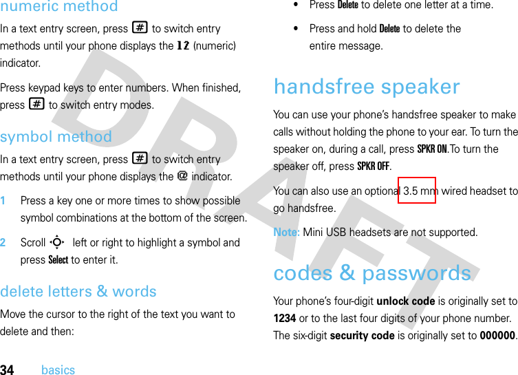 34basicsnumeric methodIn a text entry screen, press # to switch entry methods until your phone displays the gm (numeric) indicator.Press keypad keys to enter numbers. When finished, press # to switch entry modes.symbol methodIn a text entry screen, press # to switch entry methods until your phone displays the [ indicator.  1Press a key one or more times to show possible symbol combinations at the bottom of the screen.2Scroll S left or right to highlight a symbol and press Select to enter it.delete letters &amp; wordsMove the cursor to the right of the text you want to delete and then:•Press Delete to delete one letter at a time.•Press and hold Delete to delete the entire message.handsfree speakerYou can use your phone’s handsfree speaker to make calls without holding the phone to your ear. To turn the speaker on, during a call, press SPKR ON.To turn the speaker off, press SPKR OFF. You can also use an optional 3.5 mm wired headset to go handsfree.Note: Mini USB headsets are not supported.codes &amp; passwordsYour phone’s four-digit unlock code is originally set to 1234 or to the last four digits of your phone number. The six-digit security code is originally set to 000000. 