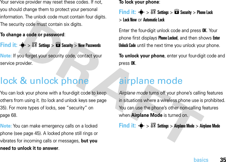 35basicsYour service provider may reset these codes. If not, you should change them to protect your personal information. The unlock code must contain four digits. The security code must contain six digits.To change a code or password:Find it: s &gt;wSettings &gt;9 Security &gt;New PasswordsNote: If you forget your security code, contact your service provider.lock &amp; unlock phoneYou can lock your phone with a four-digit code to keep others from using it. (to lock and unlock keys see page 35). For more types of locks, see “security” on page 68.Note: You can make emergency calls on a locked phone (see page 45). A locked phone still rings or vibrates for incoming calls or messages, but you need to unlock it to answer.To lock your phone: Find it: s&gt;wSettings&gt;9 Security &gt;Phone Lock &gt;Lock Now or Automatic LockEnter the four-digit unlock code and pressOK. Your phone first displays Phone Locked, and then shows Enter Unlock Code until the next time you unlock your phone.To unlock your phone, enter your four-digit code and press OK.airplane modeAirplane mode turns off your phone’s calling features in situations where a wireless phone use is prohibited. You can use the phone’s other non-calling features when Airplane Mode is turned on.Find it: s&gt;wSettings &gt;Airplane Mode &gt;Airplane Mode