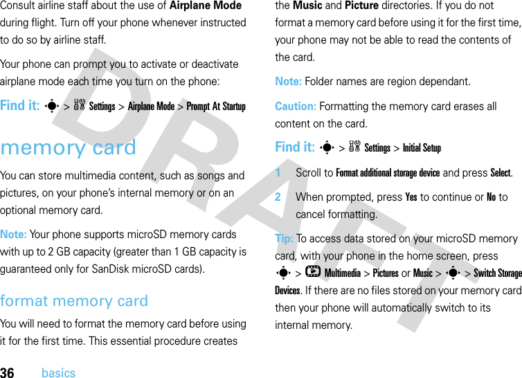 36basicsConsult airline staff about the use of Airplane Mode during flight. Turn off your phone whenever instructed to do so by airline staff.Your phone can prompt you to activate or deactivate airplane mode each time you turn on the phone:Find it: s&gt;wSettings &gt;Airplane Mode &gt;Prompt At Startupmemory cardYou can store multimedia content, such as songs and pictures, on your phone’s internal memory or on an optional memory card.Note: Your phone supports microSD memory cards with up to 2 GB capacity (greater than 1 GB capacity is guaranteed only for SanDisk microSD cards). format memory card You will need to format the memory card before using it for the first time. This essential procedure creates the Music and Picture directories. If you do not format a memory card before using it for the first time, your phone may not be able to read the contents of the card.Note: Folder names are region dependant.Caution: Formatting the memory card erases all content on the card.Find it: s&gt;wSettings &gt;Initial Setup  1Scroll to Format additional storage device and press Select.2When prompted, press Yes to continue or No to cancel formatting.Tip: To access data stored on your microSD memory card, with your phone in the home screen, press s&gt; h Multimedia &gt; Pictures or Music &gt; s &gt; Switch Storage Devices. If there are no files stored on your memory card then your phone will automatically switch to its internal memory.