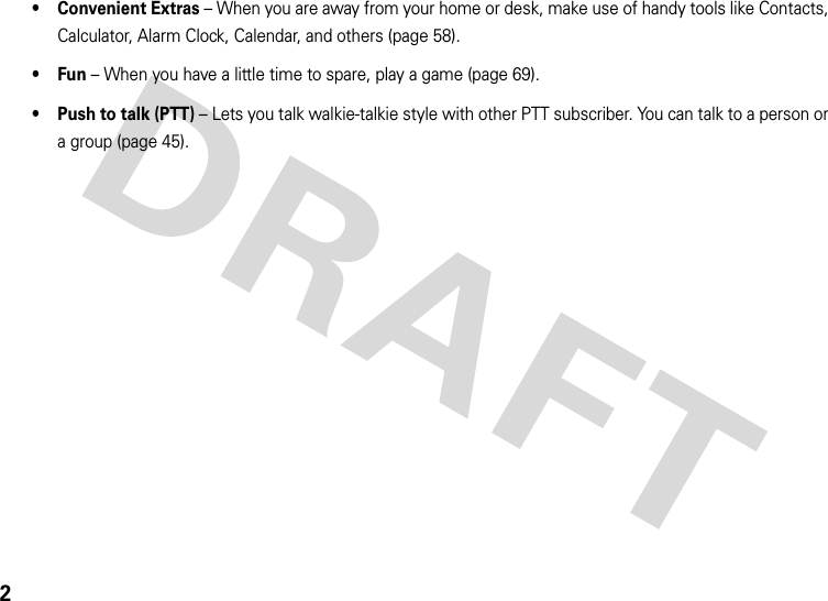 2• Convenient Extras – When you are away from your home or desk, make use of handy tools like Contacts, Calculator, Alarm Clock, Calendar, and others (page 58).•Fun – When you have a little time to spare, play a game (page 69).• Push to talk (PTT) – Lets you talk walkie-talkie style with other PTT subscriber. You can talk to a person or a group (page 45).