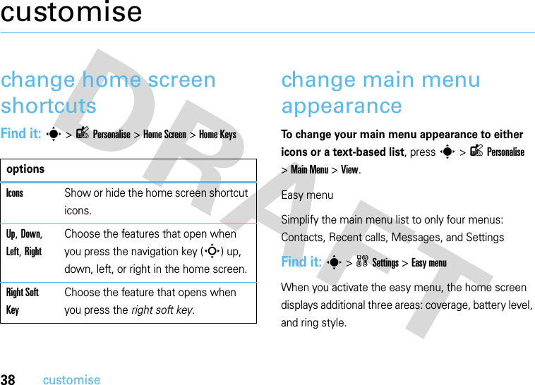 38customisecustomisechange home screen shortcutsFind it: s&gt;lPersonalise&gt;Home Screen &gt;Home Keyschange main menu appearanceTo change your main menu appearance to either icons or a text-based list, press s &gt;lPersonalise &gt;Main Menu &gt;View.Easy menuSimplify the main menu list to only four menus: Contacts, Recent calls, Messages, and SettingsFind it: s&gt;wSettings &gt;Easy menuWhen you activate the easy menu, the home screen displays additional three areas: coverage, battery level, and ring style.optionsIconsShow or hide the home screen shortcut icons.Up, Down, Left, RightChoose the features that open when you press the navigation key (S) up, down, left, or right in the home screen.Right Soft KeyChoose the feature that opens when you press the right soft key.