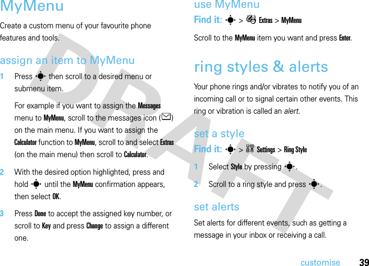 39customiseMyMenuCreate a custom menu of your favourite phone features and tools.assign an item to MyMenu  1Press s then scroll to a desired menu or submenu item.For example if you want to assign the Messages menu to MyMenu, scroll to the messages icon (e) on the main menu. If you want to assign the Calculator function to MyMenu, scroll to and select Extras (on the main menu) then scroll to Calculator.2With the desired option highlighted, press and hold s until the MyMenu confirmation appears, then select OK.3Press Done to accept the assigned key number, or scroll to Key and press Change to assign a different one.use MyMenuFind it: s &gt; É Extras &gt; MyMenuScroll to the MyMenu item you want and press Enter.ring styles &amp; alertsYour phone rings and/or vibrates to notify you of an incoming call or to signal certain other events. This ring or vibration is called an alert.set a styleFind it: s&gt;wSettings &gt;RingStyle  1Select Style by pressings.2Scroll to a ring style and presss.set alertsSet alerts for different events, such as getting a message in your inbox or receiving a call.