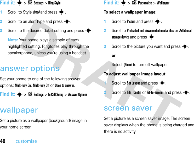 40customiseFind it: s&gt;wSettings &gt;RingStyle  1Scroll to Style detail and press s.2Scroll to an alert type and presss.3Scroll to the desired detail setting and press s.Note: Your phone plays a sample of each highlighted setting. Ringtones play through the speakerphone, unless you’re using a headset.answer optionsSet your phone to one of the following answer options: Multi-key On, Multi-key Off or Open to answer.Find it: s&gt;wSettings &gt;In Call Setup &gt;Answer OptionswallpaperSet a picture as a wallpaper (background) image in your home screen.Find it: s&gt;lPersonalise &gt;WallpaperTo select a wallpaper image:  1Scroll to Picture and presss.2Scroll to Preloaded and downloaded media files or Additional storage device and presss.3Scroll to the picture you want and presss. orSelect (None) to turn off wallpaper.To adjust wallpaper image layout:  1Scroll to Set Layout and presss.2Scroll to Tile, Centre or Fit-to-screen, and presss.screen saverSet a picture as a screen saver image. The screen saver displays when the phone is being charged and there is no activity. 